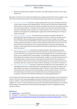 Comparison of Advanced Machining Processes
March 29, 2012
Page
12
 Materials to be dealt with include;thin sheet-metals, tool-steels,tungsten carbides,ceramics,glass,
polymers etc.
Bearingthis in mind then all four of the outlined techniques could be used within the industry;however, some
characteristicsof the processes need to be considered duringthe design stage of the micro-products;
 Laser-beam machining – This process is beingroutinely used in many micro-manufactureindustries
in both material removal and joiningapplications. Thecharacteristics of the laser will determinethe
materials which can be processed,this is outlined in the tablein the section on laser-beammachining,
and a wide range of materials is available. The parameters to be chosen and controlled duringthe
process arewavelength, power, pulseduration,and pulserepetition rates. The process can produce
oxide-free surfaces which can aid weldingbuta rough surfaceand heat-affected zones will require
further processing.[8]
 Electrical-discharge machining – The majority of micro-products arecreated usingelectrical-
dischargemachiningas thedimensional accuracy of the structures is superior to any other process.
Micro-EDM offers the possibility of producingfreeform microstructures in metals and in doped
silicon. The machiningcan bemodified for a specific production setup and quality can be controlled
by adjustingcertain parameters,as explained in the comparison tablein the discussion section. The
best outcome for the manufacture of micro-products would be to combine this technology with
another to create a hybrid system so that production of a wider variety of materials could takeplace
within the industry.[9]
 Electro-chemical machining – The benefit of usingthis technique is the ability to process parts
without applyinga mask. Three-dimensional control of the tool duringproduction can resultin an
accuracy of less than 1 micrometre which makes this technology great for micro-manufacturingdue
to the accuracy and detail which can beachieved. This technology is considered to be a key future
technology for the manufacture of miniaturised products. However, similarly this techniquecan only
be applied to metals and semiconductors,meaning that other techniques for the manufacture of
micro-products in other materials mustbe considered,however for accuracy,which can be up to 10
nanometres, then the inclusion of this advanced machiningmethod is a must within any industry.[10]
 Photo-chemical machining – This process is ideal for the manufacture of micro machined parts. The
advantages of the process arequite diverse but includetight tolerances,and low costtooling. Once
again however, this process is only applicableto metallic materials. For this industry itshould be
combined with other advanced machiningtechnologies to produce the best outcome. The inclusion
of this technology in the industry can also introducethe process of etching onto particular
components, resultingin more detailed and high quality,visually appealingproducts.[11]
To conclude,we have found that after a lengthy comparison all four of the technologies can be used within our
industry. Each has its own unique advantages which would all bebeneficial within the manufacture of micro-
products. However, to fully utilisethe potential of all of these advanced machiningmethods then the best
suggestion to is investin a hybrid manufacturingsystem which will producehigh quality products and combine
the advantageous characteristicsof all of the mentioned technologies to resultin a competitive and more
responsiveindustry.
References
[1] – www.pcmi.org - accessed 29/3/12
[2] – Kalpakjian,S.,and Schmid, S. R., 2010,ManufacturingEngineering and technology, Pearson,Singapore
[3] - http://www.strath.ac.uk/dmem/research/researchunits/ufg/micro-manufacturingtechnology/ - accessed
29/03/12
 