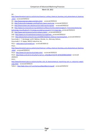 Comparison of Advanced Machining Processes
March 29, 2012
Page
13
[4] -
http://www.themetallurgist.co.uk/articles/chemical_milling_chemical_blanking_and_photochemical_blanking
.shtml - accessed 29/03/12
[5] - http://www.engineersedge.com/edm.shtml - accessed 29/03/12
[6] - http://indianjohn.hubpages.com/hub/laser-beam-machining - accessed 29/03/12
[7] - http://electrochem.cwru.edu/encycl/art-m03-machining.htm - accessed 29/03/12
[8] - http://www.micromanufacturing.net/didactico/Desarollo/microtechnologies/1-7-micromanufacturing-
technology-classification/1-7-2-energy-assisted-processes/1-7-2-1-laser-bea - accessed 29/03/12
[9] - http://www.mech.kuleuven.be/micro/topics/edm/ - accessed 29/03/12
[10] - http://www.cnrs.fr/cw/en/pres/compress/usinage.html - accessed 29/03/12
[11] - http://photochemicalmachining.com/2006/10/photo-chemical-machining.html - accessed 29/03/12
Casestudy 1 - T. Hersberger and R. Redman, Biomet, Inc., Warsaw,Indiana.
Casestudy 2 - R. Hoppe, VACCO Industries,Inc.
FIG.1 – www.stencilsunlimited.com - accessed 29/03.12
FIG.2 -
http://www.themetallurgist.co.uk/articles/chemical_milling_chemical_blanking_and_photochemical_blanking
.shtml - accessed 29/03/12
FIG.3 - http://www.lanl.gov/residual/edm.shtml - accessed 29/03/12
FIG.4 - http://www.scielo.br/scielo.php?script=sci_arttext&pid=S1678-58782004000100007 –accessed
29/03/12
FIG.5 -
http://www.themetallurgist.co.uk/articles/the_role_of_electrochemical_machining_ecm_in_industrial_metall
urgy.shtml - accessed 29/03/12
Table 1 - http://web.iitd.ac.in/~suniljha/LaserBeamMachining.pdf - accessed 29/03/12
 