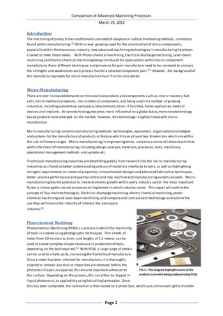 Comparison of Advanced Machining Processes
March 29, 2012
Page 2
Introduction
The machiningof products has traditionally consisted of adaptiveor subtractivetoolingmethods, commonly
found within manufacturing.[2] With an ever growing need for the construction of micro-components,
especially within theelectronics industry, new advanced machining technologies in manufacturinghavebeen
created to meet these needs. With Photo-chemical machining,Electrical-dischargemachining,Laser-beam
machiningand Electro-chemical machiningbeingintroduced for applications within micro-component
manufacture, these different techniques and processes for part manufacture need to be reviewed to analyse
the strengths and weaknesses each process has for a selected component part.[1] However, the background of
the manufacturingneeds for micro-manufacturemust firstbe considered.
Micro-Manufacturing
There are ever increased demands on miniaturised products and components such as;micro-reactors,fuel
cells,micro-mechanical devices, micro medical components,and being used in a number of growing
industries,includingautomotive,aerospace,telecommunication, IT facilities,home appliances,medical
devices and implants. As nanotechnology becomes more influential on a global basis,more nanotechnology
based products have emerged on the market; however, this technology is tightly linked with micro-
manufacture.
Micro-manufacturingconcerns manufacturingmethods,technologies, equipment, organisational strategies
and systems for the manufacture of products or feature which have at leasttwo dimensions which arewithin
the sub-millimetreranges. Micro-manufacturing,in engineeringterms, concerns a series of relevant activities
within the chain of manufacturing,including;design,analysis,materials,processes,tools,machinery,
operational management methods and systems etc.
Traditional manufacturingindustries arebenefittinggreatly from research into the micro-manufacturing
industries as itleads to better understandingand use of materials interfaces to tools,as well as highlighting
stringent requirements on material properties,innovativetool designs and advanced fabrication techniques,
better process performance and quality control and new machineand manufacturingsystemconcepts. Micro-
manufacturinghas the potential to create economic growth within every industry sector; the most important
factor is choosingthe correct processes to implement in which industry sector. This report will outlinethe
concept of four main technologies, Electrical-dischargemachining,electro-chemical machining,photo-
chemical machiningand laser-beammachining,and compareand contrasteach technology and outlinethe
use they will havein the industry of interest, the aerospace
industry.[3]
Photo-chemical Machining
Photochemical Machining(PCM) is a process in which the machining
of tools is created usingphotographic techniques. Thin sheets of
metal from 10 microns to 2mm, and lengths of 1.5 metres can be
used to create complex shapes necessary in production of tools,
depending on the tool required.[1] With PCM, a largerange of metals
can be used to create parts,increasingthe flexibility of manufacture.
Once a metal has been selected for manufacture, it is thoroughly
cleaned to remove any dust or impurities areremoved before the
photoresistlayers areapplied,this ensures maximumadhesion to
the surface. Depending on the process,this can either be dipped in
liquid photoresist,or applied dry usinghotrollinglamination. Once
this has been completed, the lamination is then moved to a photo tool, which uses ultravioletlightto transfer
FIG.1 –Thisdiagram highlightssome ofthe
productscurrently being producedusing PCM.
 