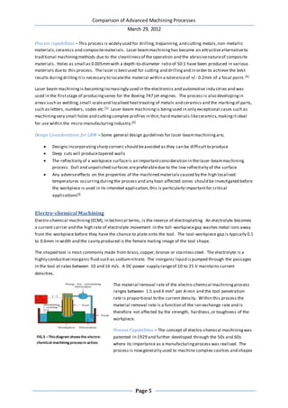 Comparison of Advanced Machining Processes
March 29, 2012
Page 5
Process capabilities – This process is widely used for drilling,trepanning,and cutting metals,non-metallic
materials,ceramics and compositematerials. Laser beammachininghas become an attractivealternativeto
traditional machiningmethods due to the cleanlinessof the operation and the abrasivenatureof composite
materials. Holes as small as 0.005mmwith a depth-to-diameter ratio of 50:1 have been produced in various
materials dueto this process. The laser is bestused for cutting and drillingand in order to achieve the best
results duringdrillingitis necessary to locatethe material within a toleranceof +/- 0.2mm of a focal point.[6]
Laser beam machiningis becomingincreasingly used in the electronics and automotive industries and was
used in the firststage of producingvanes for the Boeing 747 jet engines. The process is also developingin
areas such as welding,small-scaleand localised heattreating of metals and ceramics and the markingof parts,
such as letters, numbers, codes etc.[2] Laser-beam machiningis beingused in only exceptional cases such as
machiningvery small holes and cuttingcomplex profiles in thin,hard materials likeceramics,makingitideal
for use within the micro-manufacturingindustry.[6]
Design Considerations for LBM – Some general design guidelines for laser-beammachiningare;
 Designs incorporatingsharp corners should beavoided as they can be difficultto produce
 Deep cuts will producetapered walls
 The reflectivity of a workpiece surfaceis an importantconsideration in thelaser-beammachining
process. Dull and unpolished surfaces arepreferabledue to the low reflectivity of the surface
 Any adverseeffects on the properties of the machined materials caused by the high localised
temperatures occurringduringthe process and any heat-affected zones should be investigated before
the workpiece is used in its intended application,this is particularly importantfor critical
applications[2]
Electro-chemical Machining
Electro-chemical machining(ECM), in technical terms, is the reverse of electroplating. An electrolyte becomes
a current carrier and the high rate of electrolyte movement in the toll-workpiecegap washes metal ions away
from the workpiece before they have the chance to plate onto the tool. The tool-workpiece gap is typically 0.1
to 0.6mm in width and the cavity produced is the female mating image of the tool shape.
The shaped tool is most commonly made from brass,copper,bronze or stainlesssteel. The electrolyte is a
highly conductiveinorganic fluid such as sodiumnitrate. The inorganic liquid ispumped through the passages
in the tool at rates between 10 and 16 m/s. A DC power supply rangeof 10 to 25 V maintains current
densities.
The material removal rate of the electro-chemical machiningprocess
ranges between 1.5 and 4 mm3 per A-min and the tool penetration
rate is proportional to the current density. Within this process the
material removal rate is a function of the ion exchange rate and is
therefore not affected by the strength, hardness,or toughness of the
workpiece.
Process Capabilities – The concept of electro-chemical machiningwas
patented in 1929 and further developed through the 50s and 60s
where its importance as a manufacturingprocess was realised. The
process is nowgenerally used to machine complex cavities and shapes
FIG.5 –Thisdiagram showsthe electro-
chemical machining processin action.
 