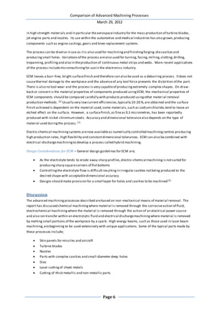 Comparison of Advanced Machining Processes
March 29, 2012
Page 6
in high strength materials and in particular theaerospaceindustry for the mass production of turbine blades,
jet engine parts and nozzles. Its use within the automotive and medical industries has also grown,producing
components such as engine castings,gears and knee replacement systems.
The process can be diverse in use as itis also used for machiningand finishingforging-diecavitiesand
producingsmall holes. Variationsof the process arealso used for turning, facing,milling,slotting,drilling,
trepanning, profilingand also in theproduction of continuous metal strips and webs. More recent applications
of the process includemicromachiningfor usein the electronics industry.
ECM leaves a burr-free, bright surfacefinish and therefore can also beused as a deburring process. Itdoes not
causethermal damage to the workpiece and the absenceof any tool force prevents the distortion of the part.
There is also no tool wear and the process is very capableof producingextremely complex shapes. On draw-
back or concern is the material properties of components produced usingECM, the mechanical properties of
ECM components should be compared carefully with products produced usingother material removal
production methods. [2] Usually very lowcurrent efficiencies,typically 10-20 %,are obtained and the surface
finish achieved is dependent on the material used,some materials,such as sodiumchloride,tend to leave an
etched effect on the surface. However, a surfacefinish,as fineas 0.1 micrometres, has been reportedly
produced with nickel-chromiumsteels. Accuracy and dimensional tolerancealso depends on the type of
material used duringthe process.[7]
Electro-chemical machiningsystems arenow availableas numerically controlled machiningcentres producing
high production rates, high flexibility and constantdimensional tolerances. ECM can also becombined with
electrical-dischargemachiningto develop a process called hybrid machining.
Design Considerations for ECM – General design guidelines for ECM are;
 As the electrolyte tends to erode away sharp profiles,electro-chemical machiningis notsuited for
producingsharp squarecorners of flatbottoms
 Controllingthe electrolyte flow is difficultresultingin irregular cavities notbeing produced to the
desired shape with acceptabledimensional accuracy
 Designs should make provision for a small taper for holes and cavities to be machined[2]
Discussion
The advanced machiningprocesses described arebased on non-mechanical means of material removal. The
report has discussed chemical machiningwhere material is removed through the corrosiveaction of fluid,
electrochemical machiningwhere the material is removed through the action of an electrical power source
and also ion transfer within an electrolytic fluid and electrical dischargemachiningwhere material is removed
by melting small portions of the workpiece by a spark. High energy beams, such as those used in laser beam
machining,arebeginning to be used extensively with unique applications. Some of the typical parts made by
these processes include;
 Skin panels for missiles and aircraft
 Turbine blades
 Nozzles
 Parts with complex cavities and small-diameter deep holes
 Dies
 Laser cuttingof sheet metals
 Cutting of thick metallic and non-metallic parts
 