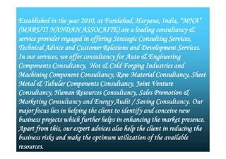 Established in the year 2010, at Faridabad, Haryana, India, “MNA”
(MARUTI NANDAN ASSOCAITE) are a leading consultancy &
service provider engaged in offering Strategic Consulting Services,
Technical Advice and Customer Relations and Development Services.
In our services, we offer consultancy for Auto & Engineering
Components Consultancy, Hot & Cold Forging Industries and
Machining Component Consultancy, Raw Material Consultancy, Sheet
Metal & Tubular Components Consultancy, Joint Venture
Consultancy, Human Resources Consultancy, Sales Promotion &
Marketing Consultancy and Energy Audit / Saving Consultancy. Our
major focus lies in helping the client to identify and conceive new
business projects which further helps in enhancing the market presence.
Apart from this, our expert advices also help the client in reducing the
business risks and make the optimum utilization of the available
resources.
Established in the year 2010, at Faridabad, Haryana, India, “MNA”
(MARUTI NANDAN ASSOCAITE) are a leading consultancy &
service provider engaged in offering Strategic Consulting Services,
Technical Advice and Customer Relations and Development Services.
In our services, we offer consultancy for Auto & Engineering
Components Consultancy, Hot & Cold Forging Industries and
Machining Component Consultancy, Raw Material Consultancy, Sheet
Metal & Tubular Components Consultancy, Joint Venture
Consultancy, Human Resources Consultancy, Sales Promotion &
Marketing Consultancy and Energy Audit / Saving Consultancy. Our
major focus lies in helping the client to identify and conceive new
business projects which further helps in enhancing the market presence.
Apart from this, our expert advices also help the client in reducing the
business risks and make the optimum utilization of the available
resources.
 