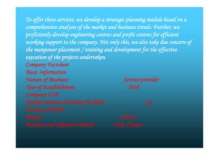 To offer these services, we develop a strategic planning module based on a
comprehensive analysis of the market and business trends. Further, we
proficiently develop engineering centres and profit centres for efficient
working support to the company. Not only this, we also take due concern of
the manpower placement / training and development for the effective
execution of the projects undertaken.
Company Factsheet
Basic Information
Nature of Business Service provider
Year of Establishment 2010
Company USP
Quality Measures/Testing Facilities yes
Statutory Profile
Banker HDFC
Payment and Shipment Details Cash, Cheque
To offer these services, we develop a strategic planning module based on a
comprehensive analysis of the market and business trends. Further, we
proficiently develop engineering centres and profit centres for efficient
working support to the company. Not only this, we also take due concern of
the manpower placement / training and development for the effective
execution of the projects undertaken.
Company Factsheet
Basic Information
Nature of Business Service provider
Year of Establishment 2010
Company USP
Quality Measures/Testing Facilities yes
Statutory Profile
Banker HDFC
Payment and Shipment Details Cash, Cheque
 