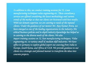 In addition to this, we conduct training sessions for 5S, Lean
manufacturing techniques value engineering etc. These consultancy
services are offered considering the latest methodology and current
trends of the market so that our clients are bestowed with best results.
With our domain expertise, we are catering to needs of the reputed
clients. Under the guidance of our mentor Mr. Ajay Kumar Arora, we
have emerged as one of the leading organizations in the industry. His
ethical business policies and in-depth industry knowledge has helped us
in catering to the diverse needs of the clients. We also
impart training sessions on 5S, lean manufacturing techniques, Value
engineering etc. to various small & medium skill industries. We have
office in Germany to explore global export out sourcing from India to
Europe, South Korea, and Africa & USA. We provide guidance to our
clients in a strategic and planned manner to transform the ideas into
concrete projects.
In addition to this, we conduct training sessions for 5S, Lean
manufacturing techniques value engineering etc. These consultancy
services are offered considering the latest methodology and current
trends of the market so that our clients are bestowed with best results.
With our domain expertise, we are catering to needs of the reputed
clients. Under the guidance of our mentor Mr. Ajay Kumar Arora, we
have emerged as one of the leading organizations in the industry. His
ethical business policies and in-depth industry knowledge has helped us
in catering to the diverse needs of the clients. We also
impart training sessions on 5S, lean manufacturing techniques, Value
engineering etc. to various small & medium skill industries. We have
office in Germany to explore global export out sourcing from India to
Europe, South Korea, and Africa & USA. We provide guidance to our
clients in a strategic and planned manner to transform the ideas into
concrete projects.
 