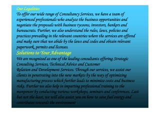 Our Legalities
To offer our wide range of Consultancy Services, we have a team of
experienced professionals who analyze the business opportunities and
negotiate the proposals with business tycoons, investors, bankers and
bureaucrats. Further, we also understand the rules, laws, policies and
practices prevailing in the relevant countries where the services are offered
and make sure that we abide by the laws and codes and obtain relevant
paperwork, permits and licenses.
Solutions to Your Advantage
We are recognized as one of the leading consultants offering Strategic
Consulting Services, Technical Advice and Customer
Relation and Development Services. Through our services, we assist our
clients in penetrating into the new markets by the way of optimizing
manufacturing process which further leads to minimize costs and business
risks. Further we also help in imparting professional training to the
manpower by conducting various workshops, seminars and conferences. Last
but not the least, we will also assist you on how to save fuel energy and
contributes towards the environment.
Our Legalities
To offer our wide range of Consultancy Services, we have a team of
experienced professionals who analyze the business opportunities and
negotiate the proposals with business tycoons, investors, bankers and
bureaucrats. Further, we also understand the rules, laws, policies and
practices prevailing in the relevant countries where the services are offered
and make sure that we abide by the laws and codes and obtain relevant
paperwork, permits and licenses.
Solutions to Your Advantage
We are recognized as one of the leading consultants offering Strategic
Consulting Services, Technical Advice and Customer
Relation and Development Services. Through our services, we assist our
clients in penetrating into the new markets by the way of optimizing
manufacturing process which further leads to minimize costs and business
risks. Further we also help in imparting professional training to the
manpower by conducting various workshops, seminars and conferences. Last
but not the least, we will also assist you on how to save fuel energy and
contributes towards the environment.
 