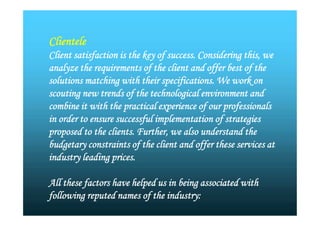 Clientele
Client satisfaction is the key of success. Considering this, we
analyze the requirements of the client and offer best of the
solutions matching with their specifications. We work on
scouting new trends of the technological environment and
combine it with the practical experience of our professionals
in order to ensure successful implementation of strategies
proposed to the clients. Further, we also understand the
budgetary constraints of the client and offer these services at
industry leading prices.
All these factors have helped us in being associated with
following reputed names of the industry:
Clientele
Client satisfaction is the key of success. Considering this, we
analyze the requirements of the client and offer best of the
solutions matching with their specifications. We work on
scouting new trends of the technological environment and
combine it with the practical experience of our professionals
in order to ensure successful implementation of strategies
proposed to the clients. Further, we also understand the
budgetary constraints of the client and offer these services at
industry leading prices.
All these factors have helped us in being associated with
following reputed names of the industry:
 