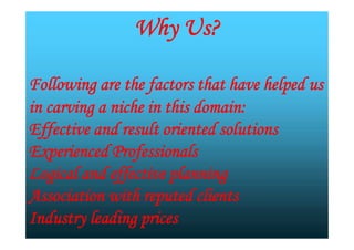 Why Us?
Following are the factors that have helped us
in carving a niche in this domain:
Effective and result oriented solutions
Experienced Professionals
Logical and effective planning
Association with reputed clients
Industry leading prices
Why Us?
Following are the factors that have helped us
in carving a niche in this domain:
Effective and result oriented solutions
Experienced Professionals
Logical and effective planning
Association with reputed clients
Industry leading prices
 