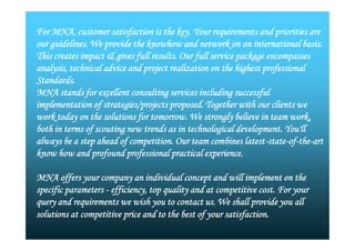 For MNA, customer satisfaction is the key. Your requirements and priorities are
our guidelines. We provide the knowhow and network on an international basis.
This creates impact & gives full results. Our full service package encompasses
analysis, technical advice and project realization on the highest professional
Standards.
MNA stands for excellent consulting services including successful
implementation of strategies/projects proposed. Together with our clients we
work today on the solutions for tomorrow. We strongly believe in team work,
both in terms of scouting new trends as in technological development. You'll
always be a step ahead of competition. Our team combines latest-state-of-the-art
know how and profound professional practical experience.
MNA offers your company an individual concept and will implement on the
specific parameters - efficiency, top quality and at competitive cost. For your
query and requirements we wish you to contact us. We shall provide you all
solutions at competitive price and to the best of your satisfaction.
For MNA, customer satisfaction is the key. Your requirements and priorities are
our guidelines. We provide the knowhow and network on an international basis.
This creates impact & gives full results. Our full service package encompasses
analysis, technical advice and project realization on the highest professional
Standards.
MNA stands for excellent consulting services including successful
implementation of strategies/projects proposed. Together with our clients we
work today on the solutions for tomorrow. We strongly believe in team work,
both in terms of scouting new trends as in technological development. You'll
always be a step ahead of competition. Our team combines latest-state-of-the-art
know how and profound professional practical experience.
MNA offers your company an individual concept and will implement on the
specific parameters - efficiency, top quality and at competitive cost. For your
query and requirements we wish you to contact us. We shall provide you all
solutions at competitive price and to the best of your satisfaction.
 