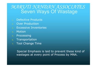 SevenSeven WaysWays Of WastageOf Wastage
1.1. Defective ProductsDefective Products
2.2. Over ProductionOver Production
3.3. Excessive InventoriesExcessive Inventories
4.4. MotionMotion
5.5. ProcessingProcessing
6.6. TransportationTransportation
7.7. Tool Change TimeTool Change Time
Special Emphasis is laid to prevent these kind ofSpecial Emphasis is laid to prevent these kind of
wastages at every point of Process bywastages at every point of Process by MNA.MNA.
MARUTI NANDAN ASSOCIATES
1.1. Defective ProductsDefective Products
2.2. Over ProductionOver Production
3.3. Excessive InventoriesExcessive Inventories
4.4. MotionMotion
5.5. ProcessingProcessing
6.6. TransportationTransportation
7.7. Tool Change TimeTool Change Time
Special Emphasis is laid to prevent these kind ofSpecial Emphasis is laid to prevent these kind of
wastages at every point of Process bywastages at every point of Process by MNA.MNA.
 