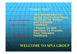 “THANK YOU”“THANK YOU”
••We Would Like ToWe Would Like To
Invite You to Our PlantInvite You to Our Plant
Facilities for KaizenFacilities for Kaizen
and Valuableand Valuable
Feedback.Feedback.
• Please Do Not
Hesitate To Provide
Your Valuable
Feedback.
MR. AJAY KUMAR ARORA
MOB:- 8512870631 ,
Email:
arora710@gmail.com
••We Would Like ToWe Would Like To
Invite You to Our PlantInvite You to Our Plant
Facilities for KaizenFacilities for Kaizen
and Valuableand Valuable
Feedback.Feedback.
• Please Do Not
Hesitate To Provide
Your Valuable
Feedback.
MR. AJAY KUMAR ARORA
MOB:- 8512870631 ,
Email:
arora710@gmail.com
WELCOME TO MNA GROUP
 