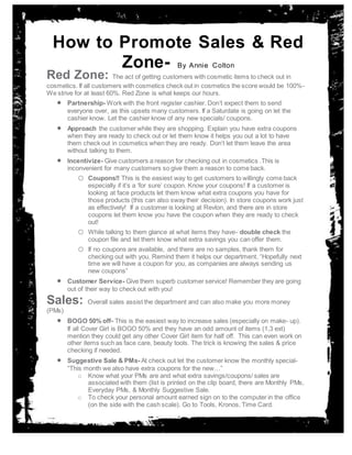 Annsss
How to Promote Sales & Red
Zone- By Annie Colton
Red Zone: The act of getting customers with cosmetic items to check out in
cosmetics. If all customers with cosmetics check out in cosmetics the score would be 100%-
We strive for at least 60%. Red Zone is what keeps our hours.
 Partnership- Work with the front register cashier. Don’t expect them to send
everyone over, as this upsets many customers. If a Saturdate is going on let the
cashier know. Let the cashier know of any new specials/ coupons.
 Approach the customer while they are shopping. Explain you have extra coupons
when they are ready to check out or let them know it helps you out a lot to have
them check out in cosmetics when they are ready. Don’t let them leave the area
without talking to them.
 Incentivize- Give customers a reason for checking out in cosmetics .This is
inconvenient for many customers so give them a reason to come back.
o Coupons!! This is the easiest way to get customers to willingly come back
especially if it’s a ‘for sure’ coupon. Know your coupons! If a customer is
looking at face products let them know what extra coupons you have for
those products (this can also sway their decision). In store coupons work just
as effectively! If a customer is looking at Revlon, and there are in store
coupons let them know you have the coupon when they are ready to check
out!
o While talking to them glance at what items they have- double check the
coupon file and let them know what extra savings you can offer them.
o If no coupons are available, and there are no samples, thank them for
checking out with you. Remind them it helps our department. “Hopefully next
time we will have a coupon for you, as companies are always sending us
new coupons”
 Customer Service- Give them superb customer service! Remember they are going
out of their way to check out with you!
Sales: Overall sales assist the department and can also make you more money
(PMs)
 BOGO 50% off- This is the easiest way to increase sales (especially on make- up).
If all Cover Girl is BOGO 50% and they have an odd amount of items (1,3 ext)
mention they could get any other Cover Girl item for half off. This can even work on
other items such as face care, beauty tools. The trick is knowing the sales & price
checking if needed.
 Suggestive Sale & PMs- At check out let the customer know the monthly special-
“This month we also have extra coupons for the new…”
o Know what your PMs are and what extra savings/coupons/ sales are
associated with them (list is printed on the clip board, there are Monthly PMs,
Everyday PMs, & Monthly Suggestive Sale.
o To check your personal amount earned sign on to the computer in the office
(on the side with the cash scale). Go to Tools, Kronos, Time Card.
 