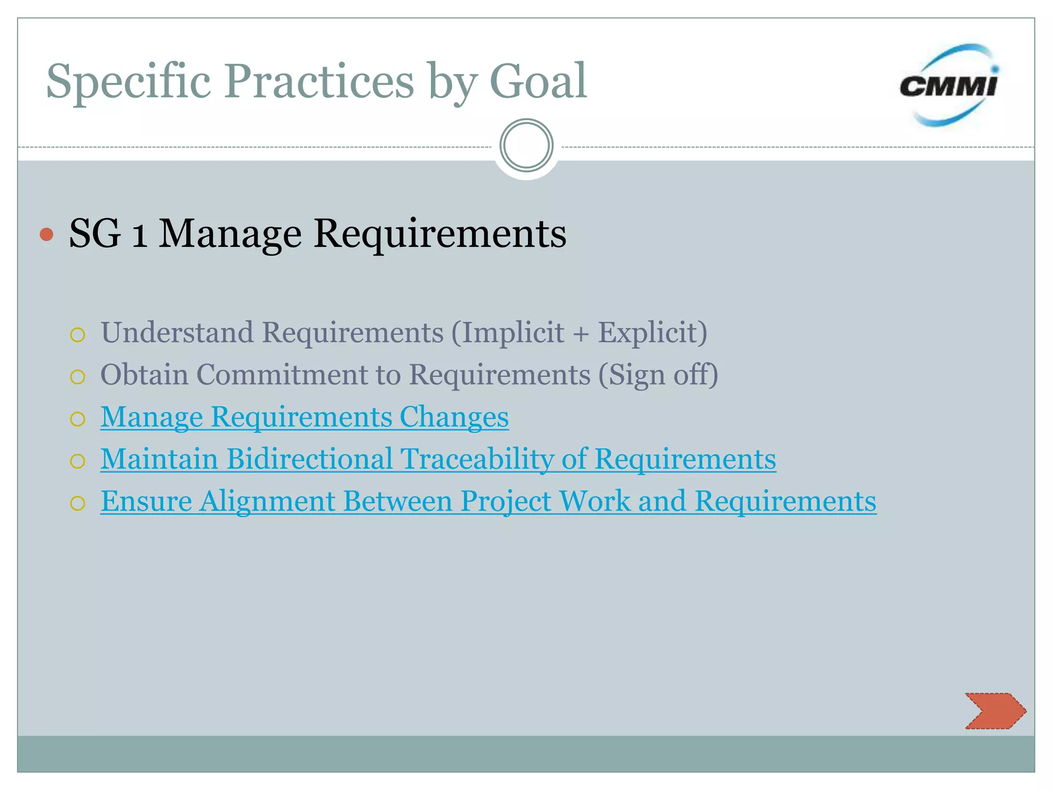 Specific Practices by Goal
 SG 1 Manage Requirements
 Understand Requirements (Implicit + Explicit)
 Obtain Commitment to Requirements (Sign off)
 Manage Requirements Changes
 Maintain Bidirectional Traceability of Requirements
 Ensure Alignment Between Project Work and Requirements
 