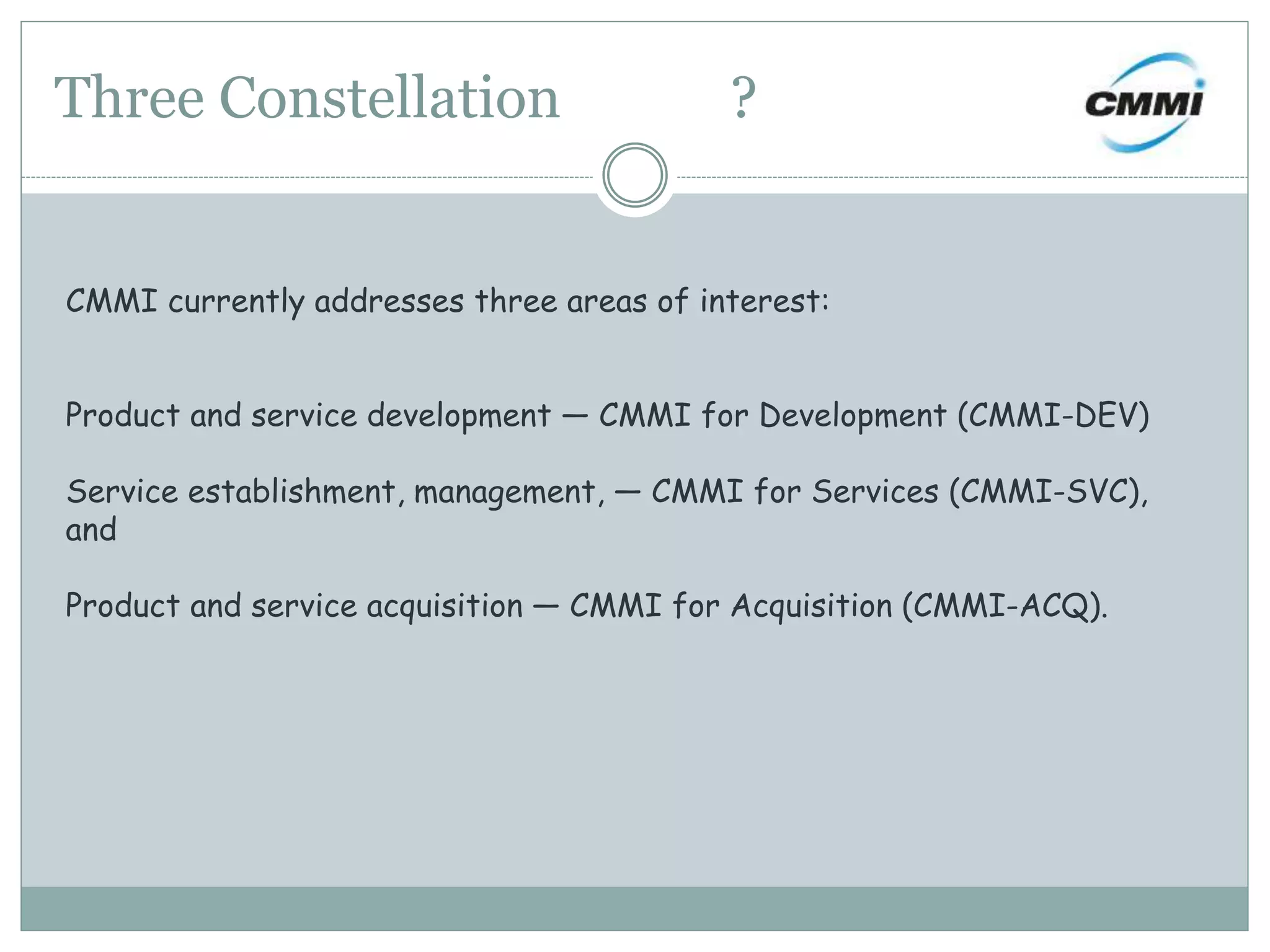 Three Constellation ?
CMMI currently addresses three areas of interest:
Product and service development — CMMI for Development (CMMI-DEV)
Service establishment, management, — CMMI for Services (CMMI-SVC),
and
Product and service acquisition — CMMI for Acquisition (CMMI-ACQ).
 
