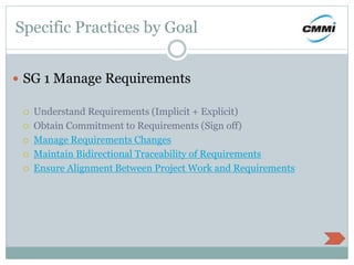 Specific Practices by Goal
 SG 1 Manage Requirements
 Understand Requirements (Implicit + Explicit)
 Obtain Commitment to Requirements (Sign off)
 Manage Requirements Changes
 Maintain Bidirectional Traceability of Requirements
 Ensure Alignment Between Project Work and Requirements
 
