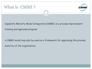 What is CMMI ?
Capability Maturity Model Integration (CMMI) is a process improvement
training and appraisal program.
A CMMI model may also be used as a framework for appraising the process
maturity of the organization.
 