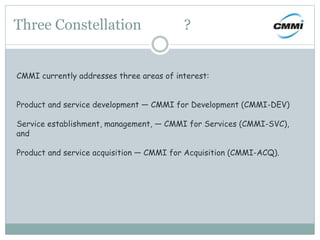 Three Constellation ?
CMMI currently addresses three areas of interest:
Product and service development — CMMI for Development (CMMI-DEV)
Service establishment, management, — CMMI for Services (CMMI-SVC),
and
Product and service acquisition — CMMI for Acquisition (CMMI-ACQ).
 