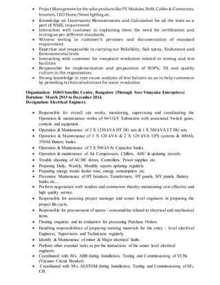  Project Management for the solar products like PV Modules, BoM, Cables & Connectors,
Inverters, LED Home/Street lighting etc.
 Knowledge on Uncertainty Measurements and Calculation for all the tests as a
part of NABL requirement
 Interaction with customer in explaining them the need for certification and
testing as per different standards.
 Witness testing in customer’s premises and documentation of standard
requirement.
 Expertise and responsible in carrying out Reliability, Salt spray, Endurance and
Environmental tests
 Interacting with customer for complaint resolution related to testing and test
facilities
 Responsible for implementation and preparation of SOP’s, 5S and quality
culture in the organization.
 Strong knowledge in root cause analysis of test failures so as to help customers
by providing technical solutions for issue resolution
Organization: ISRO Satellite Centre, Bangalore (Through Sree Vinayaka Enterprises)
Duration: March 2013 to December 2014.
Designation: Electrical Engineer.
 Responsible for overall site works, monitoring, supervising and coordinating the
Operation & maintenance works of 66/11kV Substation with associated Switch gears,
controls and equipment.
 Operation & Maintenance of 3 X 1250 kVA HT DG sets & 1 X 500 kVA LT DG sets.
 Operation & Maintenance of 3 X 120 kVA & 2 X 120 kVA UPS systems & 400Ah,
350Ah Battery banks.
 Operation & Maintenance of 3 X 500 kVAr Capacitor banks.
 Operation & maintenance of Air Compressors, Chillers, AHU & updating records.
 Trouble shooting of AC/DC drives, Controllers, Power supplies etc.
 Preparing Daily, Weekly, Monthly reports updating regularly.
 Preparing energy trends feeder wise, energy consumption etc.
 Preventive Maintenance of HT breakers, Transformers, HT panels, MV panels, Battery
banks etc...
 Perform negotiation with vendors and contractors thereby maintaining cost effective and
high quality service.
 Responsible for assisting project manager and senior level engineers in preparing the
project life-cycle.
 Responsible for procurement of spares / consumables related to electrical and mechanical
items.
 Floating enquiries and its evaluation for processing Purchase Orders.
 Handling responsibilities of preparing training materials for the entry – level electrical
Engineers, Supervisors and Technicians regularly.
 Identify & Maintenance of minor & Major electrical faults.
 Perform other essential tasks as per the instructions of the senior level electrical
engineers.
 Coordinated with M/s. ABB during Installation, Testing and Commissioning of VCBs
(Vacuum Circuit Breaker).
 Coordinated with M/s. ALSTOM during Installation, Testing and Commissioning of SF6
CB.
 