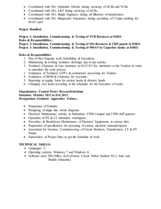  Coordinated with M/s. Schneider Electric during servicing of ACBs and VCBs.
 Coordinated with M/s. L&T during servicing of ACBs.
 Coordinated with M/s. Bright Engineers during oil filtration of transformers.
 Coordinated with M/s. Bhagavathi Enterprises during providing of CI pipe earthing for
66 kV yard.
Project Handled:
Project 1: Installation, Commissioning & Testing of VCB Breakers at ISRO.
Roles & Responsibilities:
Project 2: Installation, Commissioning & Testing of SF6 Breakers & CRP panels at ISRO.
Project 3: Installation, Commissioning & Testing of 500 kVAr Capacitor banks at ISRO.
Roles & Responsibilities
1. Day to Day Ongoing work Scheduling & Executions.
2. Maintaining & revising technical drawings day to day activity.
3. Technical Clearance & Line clearance at 66/11 kV live substation to the Vendors in order
to smoothen the work process
1. Evaluation of Technical GTP’s & commercial processing for Tenders.
4. Evaluation of BOM & Clearance for Accounts..
5. Reporting in regular basis for section heads & division heads.
6. Changing over loads according to the schedules for the Execution of works.
Organization: Central Power ResearchInstitute
Duration: October 2013 to Feb 2013.
Designation: Graduate Apprentice Trainee.
 Preparation of Estimate.
 Designing of single line circuit diagrams.
 Electrical Maintenance activity in Substation, CPRI Campus and CPRI staff quarters.
 Operation of HT & LT substation switchgears.
 Preventive & Breakdown Maintenance of Electrical Equipments in various labs.
 Preparation of specification for procuring of various electrical materials/spares.
 Associated for Erection, Commissioning of Circuit Breakers, Transformers, LT & HT
Panels.
 Supervision of Project Sites as per the Schedule of work.
TECHNICAL SKILLS:
 Languages: C
 Operating systems: Windows 7 and Windows 8.
 Software used: MS-Office, Keil µVision, Circuit Maker Student V6.2, Auto cad,
Matlab (Simulink)
 