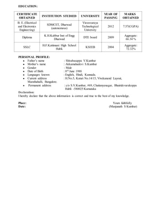 EDUCATION:
PERSONAL PROFILE:
● Father’s name : Shivabasappa V.Kumbar
● Mother’s name : Akkamahadevi S.Kumbar
● Gender : Male
● Date of Birth : 8th June 1988
● Languages known : English, Hindi, Kannada.
● Current address : H.No.5, Katuri No.14/15, Vivekanand Layout,
Marathahalli, Bangalore.
● Permanent address : c/o S.V.Kumbar, #69, Chaitanyanagar, Bhairidevarakoppa
Hubli -580025 Karnataka
Declaration:
I hereby declare that the above information is correct and true to the best of my knowledge.
Place: Yours faithfully
Date: (Manjunath S Kumbar)
CERTIFICATE
OBTAINED
INSTITUTION STUDIED UNIVERSITY
YEAR OF
PASSING
MARKS
OBTAINED
B. E. (Electrical
and Electronics
Engineering)
SDMCET, Dharwad
(autonomous)
Visvesvaraya
Technological
University
2012 7.57(CGPA)
Diploma
K.H.Kabbur Inst of Engg
Dharwad
DTE board 2009
Aggregate:
66.34 %
SSLC
H.F.Kattimani High School
Hubli.
KSEEB 2004
Aggregate:
72.32%
 