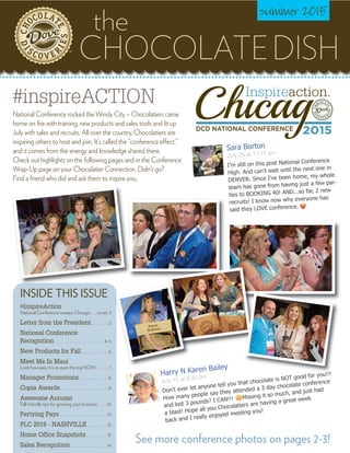 CHOCOLATEDISH
the
summer 2015
INSIDE THIS ISSUE
#InspireAction
National Conference sweeps Chicago . . . cover, 3
Letter from the President. . . . . . . . . 2
National Conference
Recognition . . . . . . . . . . . . . . . . . . . . . . . . . . 4-5
New Products for Fall. . . . . . . . . . . . . . 6
Meet Me In Maui
Look how easy it is to earn the trip NOW . . . . . . 7
Manager Promotions . . . . . . . . . . . . . . . 8
Copia Awards. . . . . . . . . . . . . . . . . . . . . . . . . 9
Awesome Autumn
Fall-friendly tips for growing your business. . . . . 10
Partying Pays. . . . . . . . . . . . . . . . . . . . . . . . . 11
PLC 2016 - NASHVILLE . . . . . . . . . . 12
Home Office Snapshots. . . . . . . . . . . 13
Sales Recognition. . . . . . . . . . . . . . . . . . . 14
TM
See more conference photos on pages 2-3!
#inspireACTION
National Conference rocked the Windy City – Chocolatiers came
home on fire with training, new products and sales tools and lit up
July with sales and recruits. All over the country, Chocolatiers are
inspiring others to host and join. It’s called the “conference effect,”
and it comes from the energy and knowledge shared there.
Check out highlights on the following pages and in the Conference
Wrap-Up page on your Chocolatier Connection. Didn’t go?
Find a friend who did and ask them to inspire you.
Don’t ever let anyone tell you that chocolate is NOT good for you!!!
How many people say they attended a 3 day chocolate conference
and lost 3 pounds? I CAN!!! Missing it so much, and just had
a blast! Hope all you Chocolatiers are having a great week
back and I really enjoyed meeting you!
Harry N Karen Bailey
July 15 at 8:32 pm
I’m still on this post National Conference
High. And can’t wait until the next one in
DENVER. Since I’ve been home, my whole
team has gone from having just a few par-
ties to BOOKING 40! AND...so far, 2 new
recruits! I know now why everyone has
said they LOVE conference.
Sara Borton
July 25 at 11:17 am
 