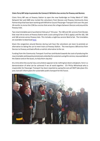 Claire Perry MP helps to promote the Connect 2 Wiltshire bus service for Pewsey and Devizes
Claire Perry MP was at Pewsey Station to open the new footbridge on Friday March 4th
2016.
Network Rail and GWR also invited the volunteers from Devizes and Pewsey Community Area
Partnershipsthathave beenworkingwithWiltshire Council Passenger Transport Unit over the past
18 months to revise the C2W bus service that serves the villages between Devizes and around the
Pewsey Vale.
Two newtimetableswere launchedonFebruary1st
thisyear. The 100 and 101 servicesfromDevizes
that now link to trains at Pewsey Station with a cost cutting £1 fare (T & Cs apply); and the 102, 103
and 104 services across Pewsey Vale. This includes a night bus service Wed to Sat. The timetables
are available to download here.
Given the congestion around Devizes during rush hour the volunteers are keen to promote an
alternative to taking the car to meet trains at Pewsey Station. The new Express 100 service from
Devizes to Pewsey and back affords a realistic alternative to the car.
Funding from the Community Transport Fund has contributed towards the costs of producing the
newtimetable andtowardspromotional umbrellasforcustomersusingthisservice,now available at
the Station and on the buses, to help them stay dry!
At a time whenthe county’sbus consultation appears to be nothing but doom and gloom, here is a
demonstration of what can be achieved if we all work together. Cllr Philip Whitehead who is
responsible for Passenger Transport has been reported as saying the cuts will NOT take place this
year, but will inform plans for sustainable public transport for the future.
 