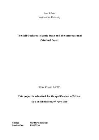 Law School
Northumbria University
The Self-Declared Islamic State and the International
Criminal Court
Word Count: 14,903
This project is submitted for the qualification of MLaw.
Date of Submission: 30th
April 2015
Name: Matthew Boxshall
Student No: 11017536
 