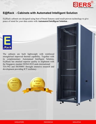 E@Rack - Cabinets with Automated Intelligent Solution
E@Rack cabinets are designed using best of breed features sand result-proven technology to give
peace of mind for your data centre with Automated Intelligent Solution .
The cabinets are built lightweight with reinforced
strengthAnd improved thermal capability. Together with
its complementary Automataed Intelligent Solution,
E@Rack has attained superior quality in alighment with
the Singapore standart SS564:2010 anda international
TIA-942 and ISO50001 throught intensive research and
development providing ICT resiliency
 