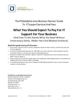 www.jobecca.com 10 Canal Street, Suite 236, Bristol, PA 19007 (215) 891-9501
The Philadelphia-area Business Owners’ Guide
To IT Support Services And Fees
What You Should Expect To Pay For IT
Support For Your Business
(And How To Get Exactly What You Need Without
Unnecessary Extras, Hidden Fees And Bloated Contracts)
Read this guide and you’ll discover:
 The 3 most common ways IT services companies charge for their services, and the pros and cons
of each approach.
 A common billing model that puts ALL THE RISK on you, the customer, when buying IT services;
you’ll learn what it is and why you need to avoid agreeing to it.
 Exclusions, hidden fees and other “gotcha” clauses IT companies put in their contracts that you
DON’T want to agree to.
 How to make sure you know exactly what you’re getting to avoid disappointment, frustration and
added costs later on that you didn’t anticipate.
 17 revealing questions to ask your IT support firm BEFORE giving them access to your computer
network, e-mail and data.
Provided as an educational service by:
Michael Einbinder-Schatz, President
Jobecca Technology Group, LLC
10 Canal Street, Suite 236
Bristol, PA 19007
(215) 891-9501 – p
(267) 812-1226 – f
www.jobecca.com - w
 
