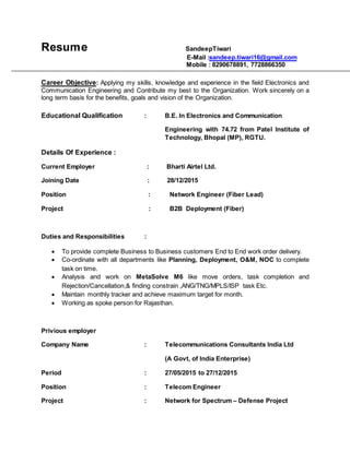 Resume SandeepTiwari
E-Mail :sandeep.tiwari16@gmail.com
Mobile : 8290678891, 7728866350
Career Objective: Applying my skills, knowledge and experience in the field Electronics and
Communication Engineering and Contribute my best to the Organization. Work sincerely on a
long term basis for the benefits, goals and vision of the Organization.
Educational Qualification : B.E. In Electronics and Communication
Engineering with 74.72 from Patel Institute of
Technology, Bhopal (MP), RGTU.
Details Of Experience :
Current Employer : Bharti Airtel Ltd.
Joining Date : 28/12/2015
Position : Network Engineer (Fiber Lead)
Project : B2B Deployment (Fiber)
Duties and Responsibilities :
 To provide complete Business to Business customers End to End work order delivery.
 Co-ordinate with all departments like Planning, Deployment, O&M, NOC to complete
task on time.
 Analysis and work on MetaSolve M6 like move orders, task completion and
Rejection/Cancellation,& finding constrain ,ANG/TNG/MPLS/ISP task Etc.
 Maintain monthly tracker and achieve maximum target for month.
 Working as spoke person for Rajasthan.
Privious employer
Company Name : Telecommunications Consultants India Ltd
(A Govt, of India Enterprise)
Period : 27/05/2015 to 27/12/2015
Position : Telecom Engineer
Project : Network for Spectrum – Defense Project
 