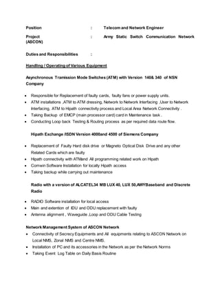 Position : Telecom and Network Engineer
Project : Army Static Switch Communication Network
(ASCON)
Duties and Responsibilities :
Handling / Operating of Various Equipment
Asynchronous Tramission Mode Switches (ATM) with Version 140& 340 of NSN
Company
 Responsible for Replacement of faulty cards, faulty fans or power supply units.
 ATM installations ,ATM to ATM dressing, Network to Network Interfacing ,User to Network
Interfacing, ATM to Hipath connectivity process and Local Area Network Connectivity .
 Taking Backup of EMCP (main processor card) card in Maintenance task .
 Conducting Loop back Testing & Routing process as per required data route flow.
Hipath Exchange /ISDN Version 4000and 4500 of Siemens Company
 Replacement of Faulty Hard disk drive or Magneto Optical Disk Drive and any other
Related Cards which are faulty
 Hipath connectivity with ATMand All programming related work on Hipath
 Comwin Software Installation for locally Hipath access
 Taking backup while carrying out maintenance
Radio with a version of ALCATEL34 MB LUX 40, LUX 50,AWYBaseband and Discrete
Radio
 RADIO Software installation for local access
 Main and extention of IDU and ODU replacement with faulty
 Antenna alignment , Waveguide ,Loop and ODU Cable Testing
Network Management System of ASCON Network
 Connectivity of Secrecy Equipments and All equipments relating to ASCON Network on
Local NMS, Zonal NMS and Centre NMS.
 Installation of PC and its accessories in the Network as per the Network Norms
 Taking Event Log Table on Daily Basis Routine
 