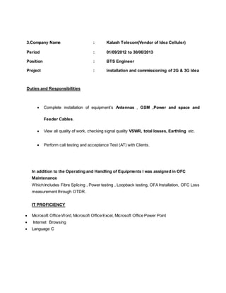 3.Company Name : Kalash Telecom(Vendor of Idea Celluler)
Period : 01/09/2012 to 30/06/2013
Position : BTS Engineer
Project : Installation and commissioning of 2G & 3G Idea
Duties and Responsibilities
 Complete installation of equipment’s Antennas , GSM ,Power and space and
Feeder Cables.
 View all quality of work, checking signal quality VSWR, total losses, Earthling etc.
 Perform call testing and acceptance Test (AT) with Clients.
In addition to the Operating and Handling of Equipments I was assigned in OFC
Maintenance
Which Includes Fibre Splicing , Power testing , Loopback testing, OFA Installation, OFC Loss
measurement through OTDR.
IT PROFICIENCY
 Microsoft Office Word, Microsoft Office Excel, Microsoft Office Power Point
 Internet Browsing
 Language C
 