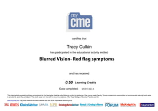 The unaccredited education activities are produced by the Haymarket Medical editorial teams, under the guidance of the mycme expert faculty. Where programs are unaccredited, a recommended learning credit value
is provided to assist the participant. This credit value is in line with the recommendations of the Royal College of General Practitioners UK.
www.mycme.com is a global medical education website and part of the Haymarket Medical group.
Date completed:
and has received
has participated in the educational activity entitled
certifies that
Learning Credits
09/07/2013
Tracy Culkin
0.50
Blurred Vision- Red flag symptoms
 