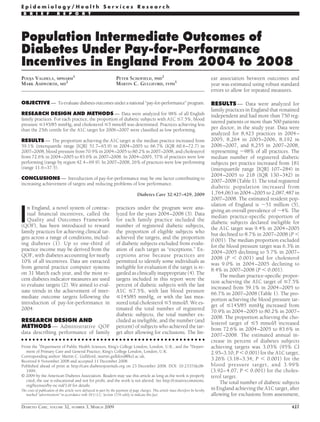 Population Intermediate Outcomes of
Diabetes Under Pay-for-Performance
Incentives in England From 2004 to 2008
POOJA VAGHELA, MPHARM
1
MARK ASHWORTH, MD
2
PETER SCHOFIELD, PHD
2
MARTIN C. GULLIFORD, FFPH
1
OBJECTIVE — To evaluate diabetes outcomes under a national “pay-for-performance” program.
RESEARCH DESIGN AND METHODS — Data were analyzed for 98% of all English
family practices. For each practice, the proportion of diabetic subjects with A1C Յ7.5%, blood
pressure Յ145/85 mmHg, and cholesterol Յ5 mmol/l was determined. Practices achieving less
than the 25th centile for the A1C target for 2006–2007 were classiﬁed as low performing.
RESULTS — The proportion achieving the A1C target at the median practice increased from
59.1% (interquartile range [IQR] 51.7–65.9) in 2004–2005 to 66.7% (IQR 60.6–72.7) in
2007–2008, blood pressure from 70.9% in 2004–2005 to 80.2% in 2007–2008, and cholesterol
from 72.6% in 2004–2005 to 83.6% in 2007–2008. In 2004–2005, 57% of practices were low
performing (range by region 42.4–69.9). In 2007–2008, 26% of practices were low performing
(range 11.6–37.5).
CONCLUSIONS — Introduction of pay-for-performance may be one factor contributing to
increasing achievement of targets and reducing problems of low performance.
Diabetes Care 32:427–429, 2009
I
n England, a novel system of contrac-
tual ﬁnancial incentives, called the
Quality and Outcomes Framework
(QOF), has been introduced to reward
family practices for achieving clinical tar-
gets across a range of conditions, includ-
ing diabetes (1). Up to one-third of
practice income may be derived from the
QOF, with diabetes accounting for nearly
10% of all incentives. Data are extracted
from general practice computer systems
on 31 March each year, and the most re-
cent diabetes indicator measures are used
to evaluate targets (2). We aimed to eval-
uate trends in the achievement of inter-
mediate outcome targets following the
introduction of pay-for-performance in
2004.
RESEARCH DESIGN AND
METHODS — Administrative QOF
data describing performance of family
practices under the program were ana-
lyzed for the years 2004–2008 (3). Data
for each family practice included the
number of registered diabetic subjects,
the proportion of eligible subjects who
achieved the targets, and the proportion
of diabetic subjects excluded from evalu-
ation of each target as “exceptions.” Ex-
ceptions arise because practices are
permitted to identify some individuals as
ineligible for evaluation if the target is re-
garded as clinically inappropriate (4). The
targets included in this report were the
percent of diabetic subjects with the last
A1C Յ7.5%, with last blood pressure
Յ145/85 mmHg, or with the last mea-
sured total cholesterol Յ5 mmol/l. We es-
timated the total number of registered
diabetic subjects, the total number ex-
cluded as ineligible, and the number (and
percent) of subjects who achieved the tar-
get after allowing for exclusions. The lin-
ear association between outcomes and
year was estimated using robust standard
errors to allow for repeated measures.
RESULTS — Data were analyzed for
family practices in England that remained
independent and had more than 750 reg-
istered patients or more than 500 patients
per doctor, in the study year. Data were
analyzed for 8,423 practices in 2004–
2005, 8,264 in 2005–2006, 8,192 in
2006–2007, and 8,255 in 2007–2008,
representing ϳ98% of all practices. The
median number of registered diabetic
subjects per practice increased from 181
(interquartile range [IQR] 107–284) in
2004–2005 to 218 (IQR 130–342) in
2007–2008 (Table 1). The total registered
diabetic population increased from
1,764,063 in 2004–2005 to 2,087,487 in
2007–2008. The estimated resident pop-
ulation of England is ϳ51 million (5),
giving an overall prevalence of ϳ4%. The
median practice-speciﬁc proportion of
diabetic subjects declared ineligible for
the A1C target was 9.4% in 2004–2005
but declined to 8.7% in 2007–2008 (P Ͻ
0.001). The median proportion excluded
for the blood pressure target was 6.3% in
2004–2005 declining to 5.7% in 2007–
2008 (P Ͻ 0.001) and for cholesterol
was 9.0% in 2004–2005 declining to
8.4% in 2007–2008 (P Ͻ 0.001).
The median practice-speciﬁc propor-
tion achieving the A1C target of Յ7.5%
increased from 59.1% in 2004–2005 to
66.7% in 2007–2008 (Table 1). The pro-
portion achieving the blood pressure tar-
get of Յ145/85 mmHg increased from
70.9% in 2004–2005 to 80.2% in 2007–
2008. The proportion achieving the cho-
lesterol target of Յ5 mmol/l increased
from 72.6% in 2004–2005 to 83.6% in
2007–2008. The estimated annual in-
crease in percent of diabetes subjects
achieving targets was 3.03% (95% CI
2.95–3.10; P Ͻ 0.001) for the A1C target,
3.26% (3.18–3.34; P Ͻ 0.001) for the
blood pressure target, and 3.99%
(3.92–4.07; P Ͻ 0.001) for the choles-
terol target.
The total number of diabetic subjects
in England achieving the A1C target, after
allowing for exclusions from assessment,
● ● ● ● ● ● ● ● ● ● ● ● ● ● ● ● ● ● ● ● ● ● ● ● ● ● ● ● ● ● ● ● ● ● ● ● ● ● ● ● ● ● ● ● ● ● ● ● ●
From the 1
Department of Public Health Sciences, King’s College London, London, U.K.; and the 2
Depart-
ment of Primary Care and General Practice, King’s College London, London, U.K.
Corresponding author: Martin C. Gulliford, martin.gulliford@kcl.ac.uk.
Received 6 November 2008 and accepted 11 December 2008.
Published ahead of print at http://care.diabetesjournals.org on 23 December 2008. DOI: 10.2337/dc08-
1999.
© 2009 by the American Diabetes Association. Readers may use this article as long as the work is properly
cited, the use is educational and not for proﬁt, and the work is not altered. See http://creativecommons.
org/licenses/by-nc-nd/3.0/ for details.
The costs of publication of this article were defrayed in part by the payment of page charges. This article must therefore be hereby
marked “advertisement” in accordance with 18 U.S.C. Section 1734 solely to indicate this fact.
E p i d e m i o l o g y / H e a l t h S e r v i c e s R e s e a r c h
B R I E F R E P O R T
DIABETES CARE, VOLUME 32, NUMBER 3, MARCH 2009 427
 