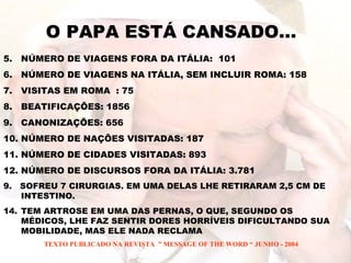 O PAPA ESTÁ CANSADO... NÚMERO DE VIAGENS FORA DA ITÁLIA:  101 NÚMERO DE VIAGENS NA ITÁLIA, SEM INCLUIR ROMA: 158 VISITAS EM ROMA  : 75 BEATIFICAÇÕES: 1856 CANONIZAÇÕES: 656 NÚMERO DE NAÇÕES VISITADAS: 187 NÚMERO DE CIDADES VISITADAS: 893 NÚMERO DE DISCURSOS FORA DA ITÁLIA: 3.781 9.  SOFREU 7 CIRURGIAS. EM UMA DELAS LHE RETIRARAM 2,5 CM DE INTESTINO. TEM ARTROSE EM UMA DAS PERNAS, O QUE, SEGUNDO OS MÉDICOS, LHE FAZ SENTIR DORES HORRÍVEIS DIFICULTANDO SUA MOBILIDADE, MAS ELE NADA RECLAMA TEXTO PUBLICADO NA REVISTA  ” MESSAGE OF THE WORD “ JUNHO - 2004 