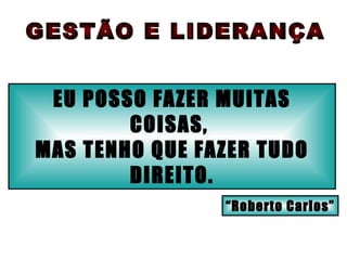 EU POSSO FAZER MUITAS COISAS,  MAS TENHO QUE FAZER TUDO DIREITO. GESTÃO E LIDERANÇA “ Roberto Carlos” 