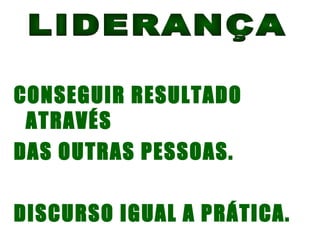 LIDERANÇA CONSEGUIR RESULTADO ATRAVÉS DAS OUTRAS PESSOAS. DISCURSO IGUAL A PRÁTICA. 