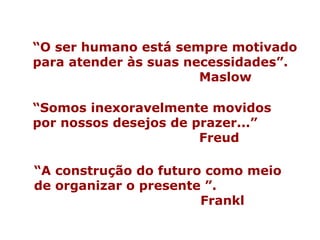 “ A construção do futuro como meio de organizar o presente ”. Frankl “ Somos inexoravelmente movidos por nossos desejos de prazer...” Freud  “ O ser humano está sempre motivado para atender às suas necessidades”.  Maslow 