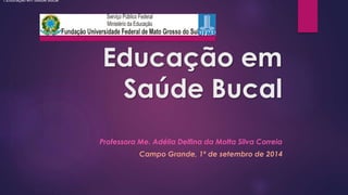 Educação em 
Saúde Bucal 
Professora Me. Adélia Delfina da Motta Silva Correia 
Campo Grande, 1º de setembro de 2014 
1.Educação em Saúde Bucal 
 