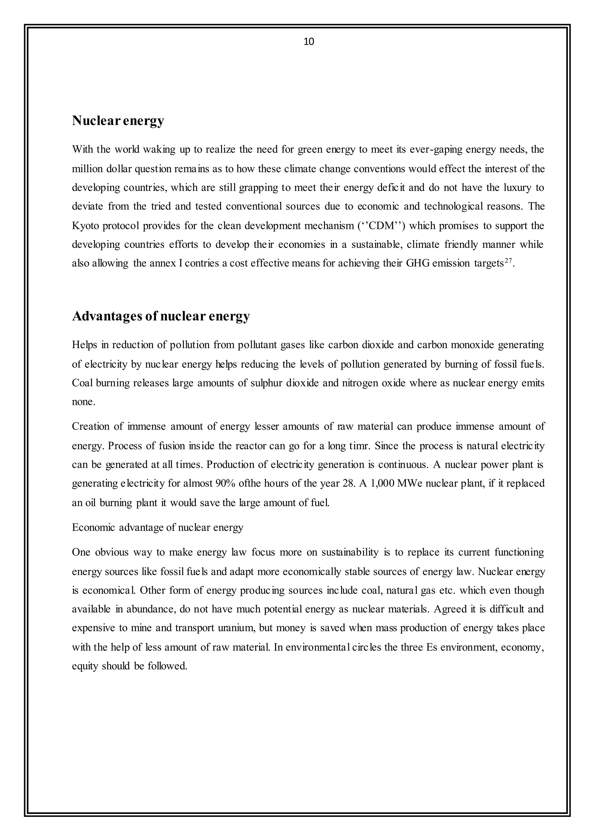10
Nuclearenergy
With the world waking up to realize the need for green energy to meet its ever-gaping energy needs, the
million dollar question remains as to how these climate change conventions would effect the interest of the
developing countries, which are still grapping to meet their energy deficit and do not have the luxury to
deviate from the tried and tested conventional sources due to economic and technological reasons. The
Kyoto protocol provides for the clean development mechanism (‘’CDM’’) which promises to support the
developing countries efforts to develop their economies in a sustainable, climate friendly manner while
also allowing the annex I contries a cost effective means for achieving their GHG emission targets27
.
Advantages of nuclear energy
Helps in reduction of pollution from pollutant gases like carbon dioxide and carbon monoxide generating
of electricity by nuclear energy helps reducing the levels of pollution generated by burning of fossil fuels.
Coal burning releases large amounts of sulphur dioxide and nitrogen oxide where as nuclear energy emits
none.
Creation of immense amount of energy lesser amounts of raw material can produce immense amount of
energy. Process of fusion inside the reactor can go for a long timr. Since the process is natural electricity
can be generated at all times. Production of electricity generation is continuous. A nuclear power plant is
generating electricity for almost 90% ofthe hours of the year 28. A 1,000 MWe nuclear plant, if it replaced
an oil burning plant it would save the large amount of fuel.
Economic advantage of nuclear energy
One obvious way to make energy law focus more on sustainability is to replace its current functioning
energy sources like fossil fuels and adapt more economically stable sources of energy law. Nuclear energy
is economical. Other form of energy producing sources include coal, natural gas etc. which even though
available in abundance, do not have much potential energy as nuclear materials. Agreed it is difficult and
expensive to mine and transport uranium, but money is saved when mass production of energy takes place
with the help of less amount of raw material. In environmental circles the three Es environment, economy,
equity should be followed.
 