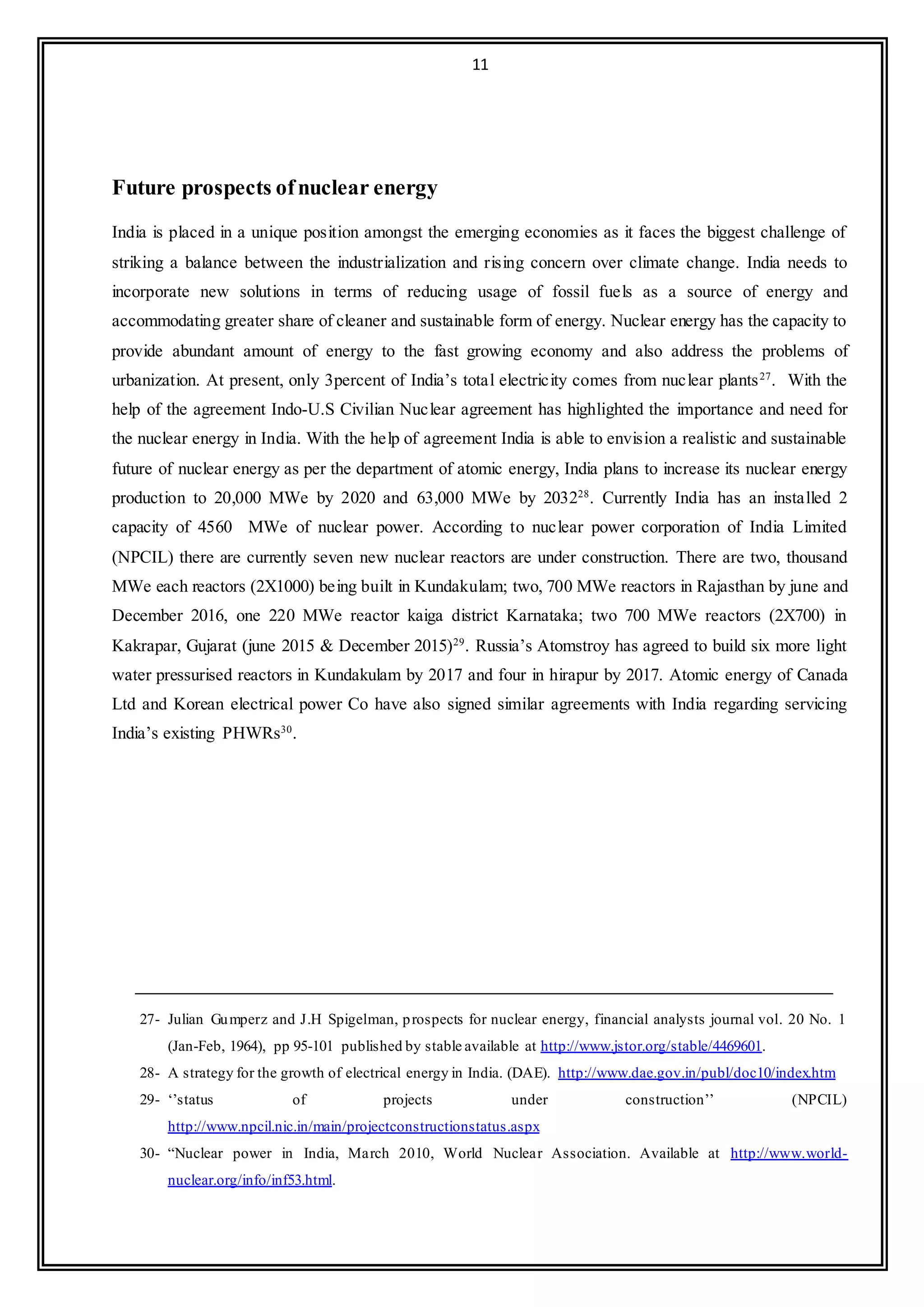 11
Future prospects ofnuclear energy
India is placed in a unique position amongst the emerging economies as it faces the biggest challenge of
striking a balance between the industrialization and rising concern over climate change. India needs to
incorporate new solutions in terms of reducing usage of fossil fuels as a source of energy and
accommodating greater share of cleaner and sustainable form of energy. Nuclear energy has the capacity to
provide abundant amount of energy to the fast growing economy and also address the problems of
urbanization. At present, only 3percent of India’s total electricity comes from nuclear plants27
. With the
help of the agreement Indo-U.S Civilian Nuclear agreement has highlighted the importance and need for
the nuclear energy in India. With the help of agreement India is able to envision a realistic and sustainable
future of nuclear energy as per the department of atomic energy, India plans to increase its nuclear energy
production to 20,000 MWe by 2020 and 63,000 MWe by 203228
. Currently India has an installed 2
capacity of 4560 MWe of nuclear power. According to nuclear power corporation of India Limited
(NPCIL) there are currently seven new nuclear reactors are under construction. There are two, thousand
MWe each reactors (2X1000) being built in Kundakulam; two, 700 MWe reactors in Rajasthan by june and
December 2016, one 220 MWe reactor kaiga district Karnataka; two 700 MWe reactors (2X700) in
Kakrapar, Gujarat (june 2015 & December 2015)29
. Russia’s Atomstroy has agreed to build six more light
water pressurised reactors in Kundakulam by 2017 and four in hirapur by 2017. Atomic energy of Canada
Ltd and Korean electrical power Co have also signed similar agreements with India regarding servicing
India’s existing PHWRs30
.
27- Julian Gumperz and J.H Spigelman, prospects for nuclear energy, financial analysts journal vol. 20 No. 1
(Jan-Feb, 1964), pp 95-101 published by stable available at http://www.jstor.org/stable/4469601.
28- A strategy for the growth of electrical energy in India. (DAE). http://www.dae.gov.in/publ/doc10/index.htm
29- ‘’status of projects under construction’’ (NPCIL)
http://www.npcil.nic.in/main/projectconstructionstatus.aspx
30- “Nuclear power in India, March 2010, World Nuclear Association. Available at http://www.world-
nuclear.org/info/inf53.html.
 