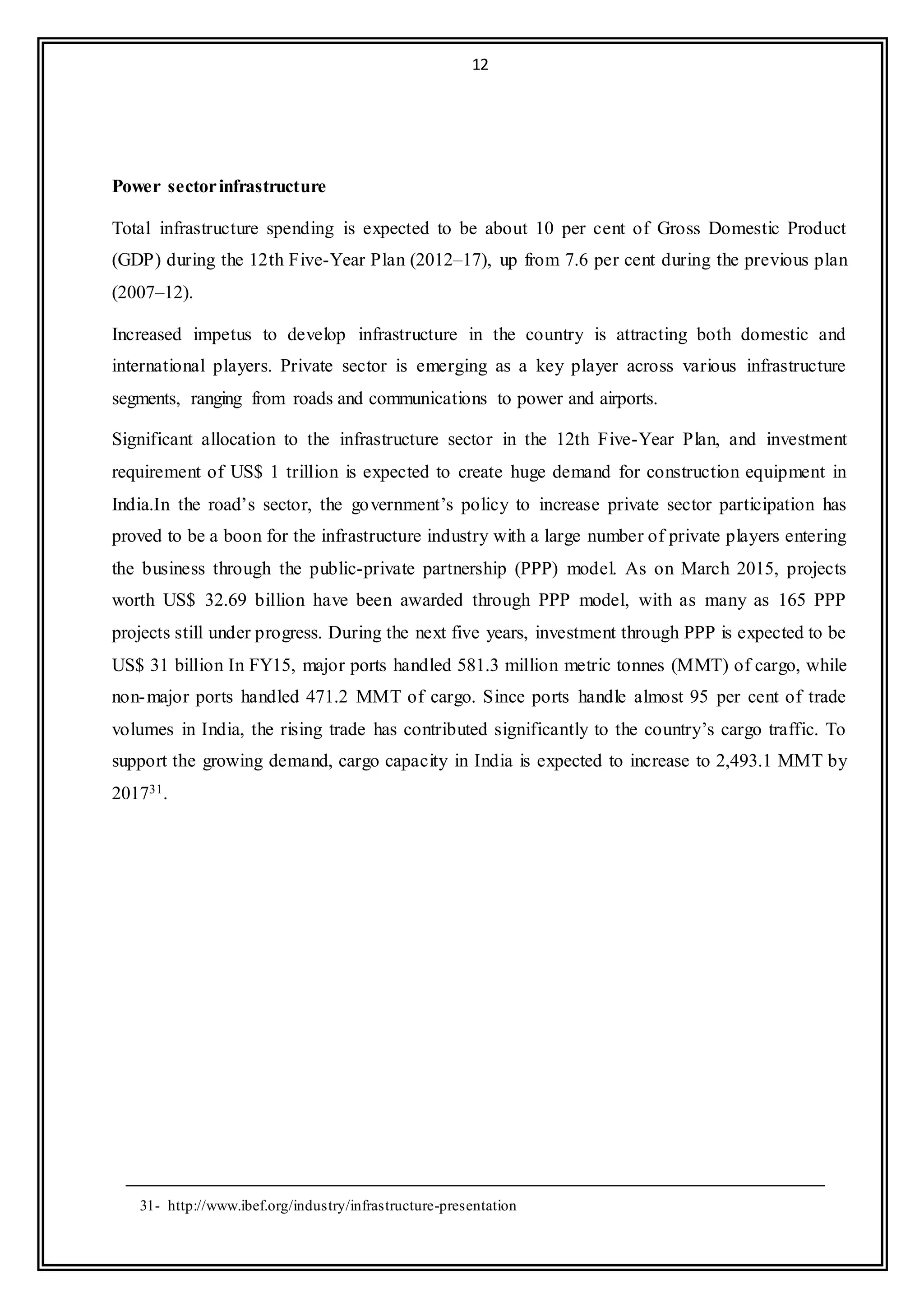 12
Power sectorinfrastructure
Total infrastructure spending is expected to be about 10 per cent of Gross Domestic Product
(GDP) during the 12th Five-Year Plan (2012–17), up from 7.6 per cent during the previous plan
(2007–12).
Increased impetus to develop infrastructure in the country is attracting both domestic and
international players. Private sector is emerging as a key player across various infrastructure
segments, ranging from roads and communications to power and airports.
Significant allocation to the infrastructure sector in the 12th Five-Year Plan, and investment
requirement of US$ 1 trillion is expected to create huge demand for construction equipment in
India.In the road’s sector, the government’s policy to increase private sector participation has
proved to be a boon for the infrastructure industry with a large number of private players entering
the business through the public-private partnership (PPP) model. As on March 2015, projects
worth US$ 32.69 billion have been awarded through PPP model, with as many as 165 PPP
projects still under progress. During the next five years, investment through PPP is expected to be
US$ 31 billion In FY15, major ports handled 581.3 million metric tonnes (MMT) of cargo, while
non-major ports handled 471.2 MMT of cargo. Since ports handle almost 95 per cent of trade
volumes in India, the rising trade has contributed significantly to the country’s cargo traffic. To
support the growing demand, cargo capacity in India is expected to increase to 2,493.1 MMT by
201731.
31- http://www.ibef.org/industry/infrastructure-presentation
 