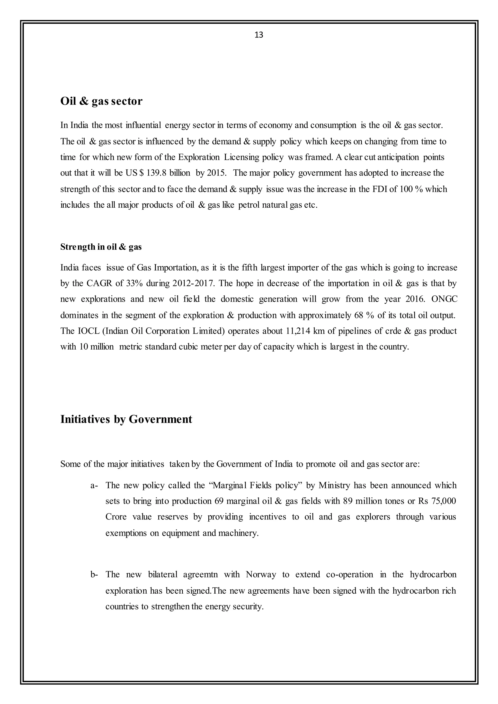 13
Oil & gas sector
In India the most influential energy sector in terms of economy and consumption is the oil & gas sector.
The oil & gas sector is influenced by the demand & supply policy which keeps on changing from time to
time for which new form of the Exploration Licensing policy was framed. A clear cut anticipation points
out that it will be US $ 139.8 billion by 2015. The major policy government has adopted to increase the
strength of this sector and to face the demand & supply issue was the increase in the FDI of 100 % which
includes the all major products of oil & gas like petrol natural gas etc.
Strength in oil & gas
India faces issue of Gas Importation, as it is the fifth largest importer of the gas which is going to increase
by the CAGR of 33% during 2012-2017. The hope in decrease of the importation in oil & gas is that by
new explorations and new oil field the domestic generation will grow from the year 2016. ONGC
dominates in the segment of the exploration & production with approximately 68 % of its total oil output.
The IOCL (Indian Oil Corporation Limited) operates about 11,214 km of pipelines of crde & gas product
with 10 million metric standard cubic meter per day of capacity which is largest in the country.
Initiatives by Government
Some of the major initiatives taken by the Government of India to promote oil and gas sector are:
a- The new policy called the “Marginal Fields policy” by Ministry has been announced which
sets to bring into production 69 marginal oil & gas fields with 89 million tones or Rs 75,000
Crore value reserves by providing incentives to oil and gas explorers through various
exemptions on equipment and machinery.
b- The new bilateral agreemtn with Norway to extend co-operation in the hydrocarbon
exploration has been signed.The new agreements have been signed with the hydrocarbon rich
countries to strengthen the energy security.
 