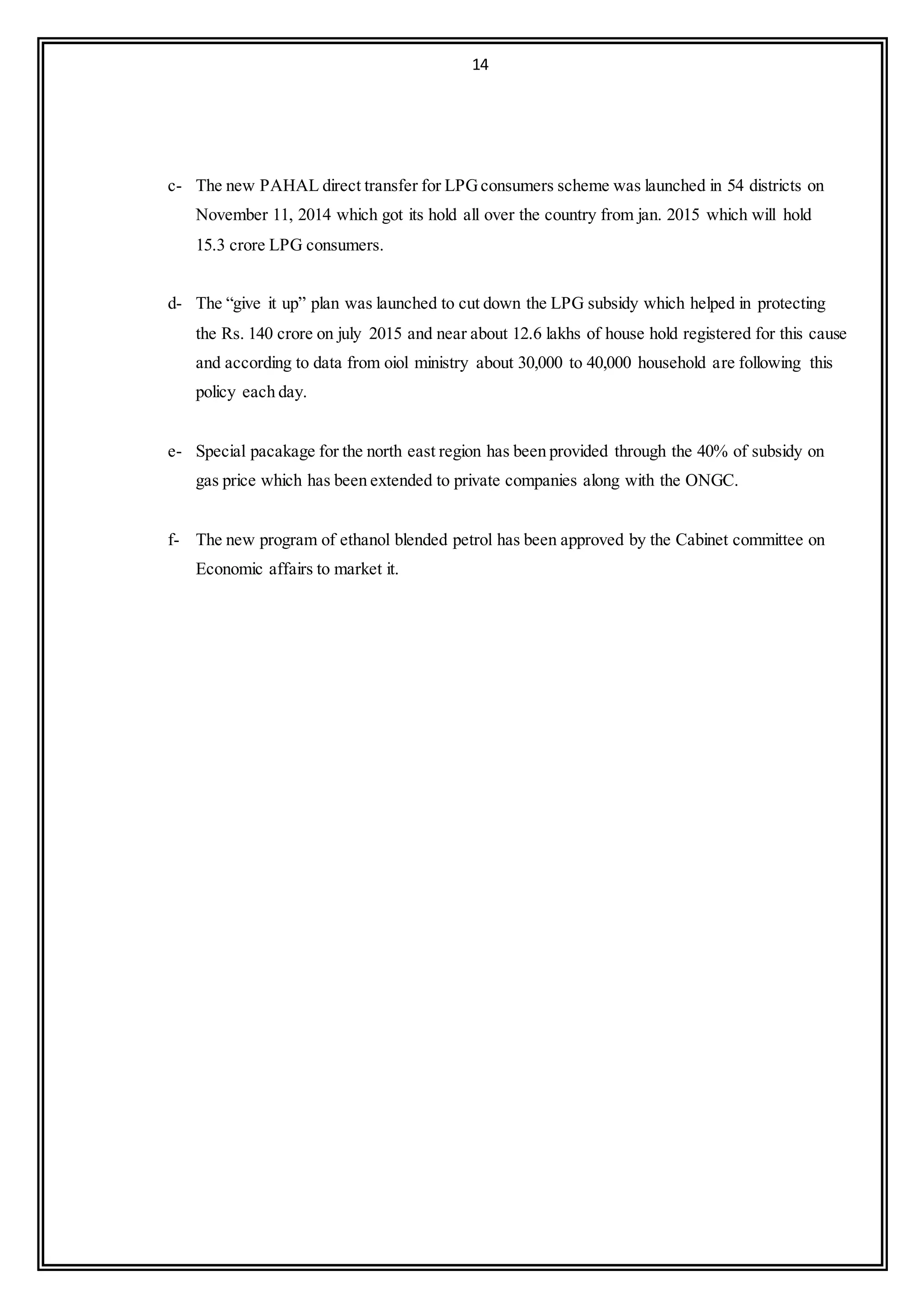 14
c- The new PAHAL direct transfer for LPGconsumers scheme was launched in 54 districts on
November 11, 2014 which got its hold all over the country from jan. 2015 which will hold
15.3 crore LPG consumers.
d- The “give it up” plan was launched to cut down the LPG subsidy which helped in protecting
the Rs. 140 crore on july 2015 and near about 12.6 lakhs of house hold registered for this cause
and according to data from oiol ministry about 30,000 to 40,000 household are following this
policy each day.
e- Special pacakage for the north east region has been provided through the 40% of subsidy on
gas price which has been extended to private companies along with the ONGC.
f- The new program of ethanol blended petrol has been approved by the Cabinet committee on
Economic affairs to market it.
 