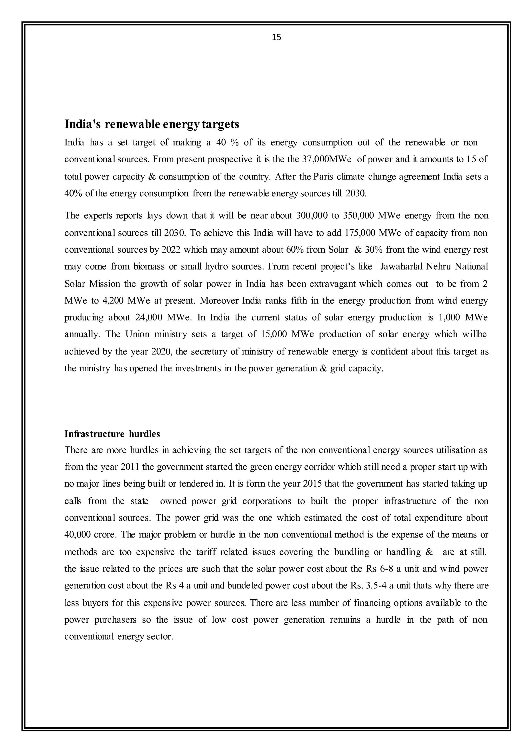 15
India's renewable energytargets
India has a set target of making a 40 % of its energy consumption out of the renewable or non –
conventional sources. From present prospective it is the the 37,000MWe of power and it amounts to 15 of
total power capacity & consumption of the country. After the Paris climate change agreement India sets a
40% of the energy consumption from the renewable energy sources till 2030.
The experts reports lays down that it will be near about 300,000 to 350,000 MWe energy from the non
conventional sources till 2030. To achieve this India will have to add 175,000 MWe of capacity from non
conventional sources by 2022 which may amount about 60% from Solar & 30% from the wind energy rest
may come from biomass or small hydro sources. From recent project’s like Jawaharlal Nehru National
Solar Mission the growth of solar power in India has been extravagant which comes out to be from 2
MWe to 4,200 MWe at present. Moreover India ranks fifth in the energy production from wind energy
producing about 24,000 MWe. In India the current status of solar energy production is 1,000 MWe
annually. The Union ministry sets a target of 15,000 MWe production of solar energy which willbe
achieved by the year 2020, the secretary of ministry of renewable energy is confident about this target as
the ministry has opened the investments in the power generation & grid capacity.
Infrastructure hurdles
There are more hurdles in achieving the set targets of the non conventional energy sources utilisation as
from the year 2011 the government started the green energy corridor which still need a proper start up with
no major lines being built or tendered in. It is form the year 2015 that the government has started taking up
calls from the state owned power grid corporations to built the proper infrastructure of the non
conventional sources. The power grid was the one which estimated the cost of total expenditure about
40,000 crore. The major problem or hurdle in the non conventional method is the expense of the means or
methods are too expensive the tariff related issues covering the bundling or handling & are at still.
the issue related to the prices are such that the solar power cost about the Rs 6-8 a unit and wind power
generation cost about the Rs 4 a unit and bundeled power cost about the Rs. 3.5-4 a unit thats why there are
less buyers for this expensive power sources. There are less number of financing options available to the
power purchasers so the issue of low cost power generation remains a hurdle in the path of non
conventional energy sector.
 