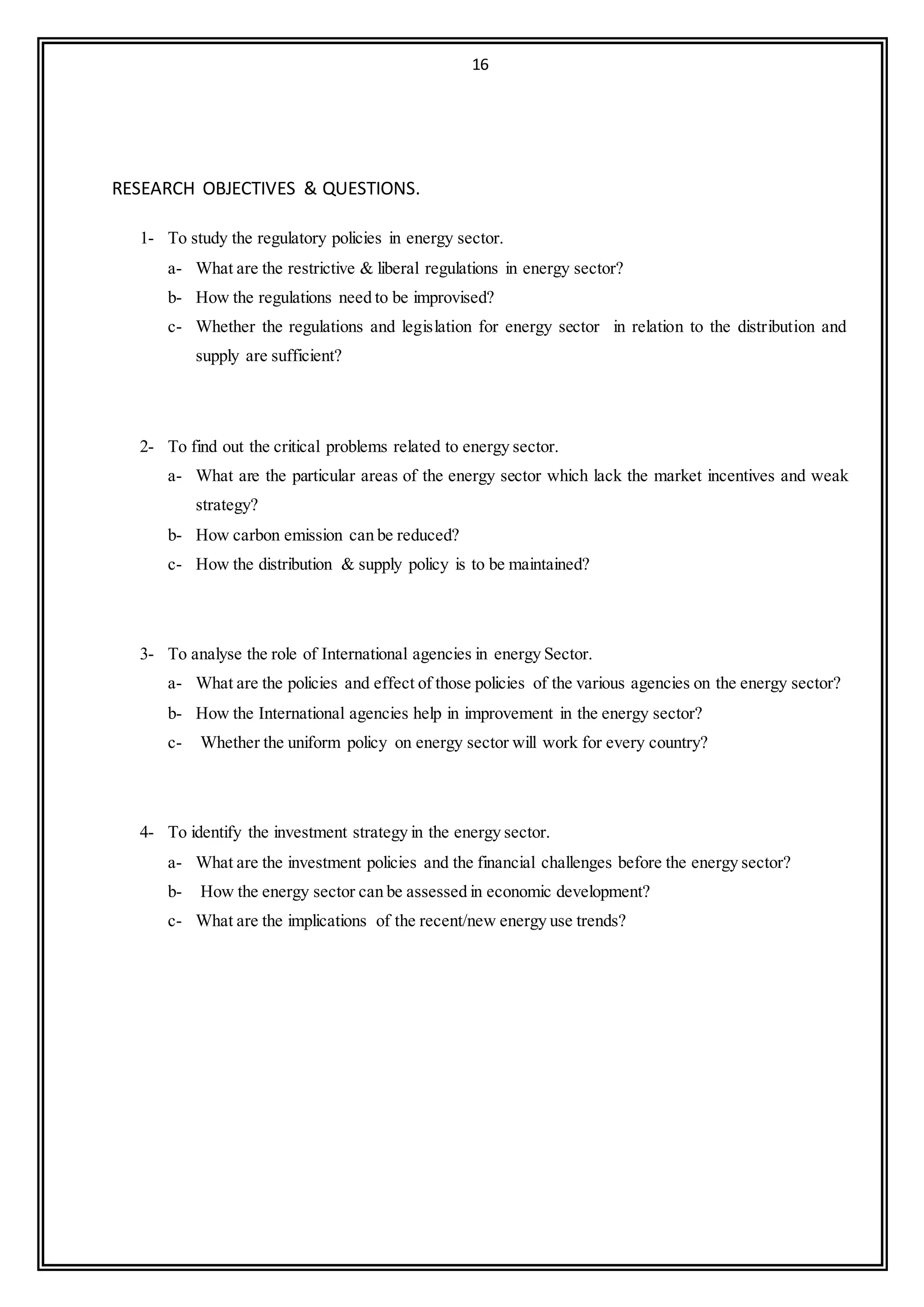 16
RESEARCH OBJECTIVES & QUESTIONS.
1- To study the regulatory policies in energy sector.
a- What are the restrictive & liberal regulations in energy sector?
b- How the regulations need to be improvised?
c- Whether the regulations and legislation for energy sector in relation to the distribution and
supply are sufficient?
2- To find out the critical problems related to energy sector.
a- What are the particular areas of the energy sector which lack the market incentives and weak
strategy?
b- How carbon emission can be reduced?
c- How the distribution & supply policy is to be maintained?
3- To analyse the role of International agencies in energy Sector.
a- What are the policies and effect of those policies of the various agencies on the energy sector?
b- How the International agencies help in improvement in the energy sector?
c- Whether the uniform policy on energy sector will work for every country?
4- To identify the investment strategy in the energy sector.
a- What are the investment policies and the financial challenges before the energy sector?
b- How the energy sector can be assessed in economic development?
c- What are the implications of the recent/new energy use trends?
 