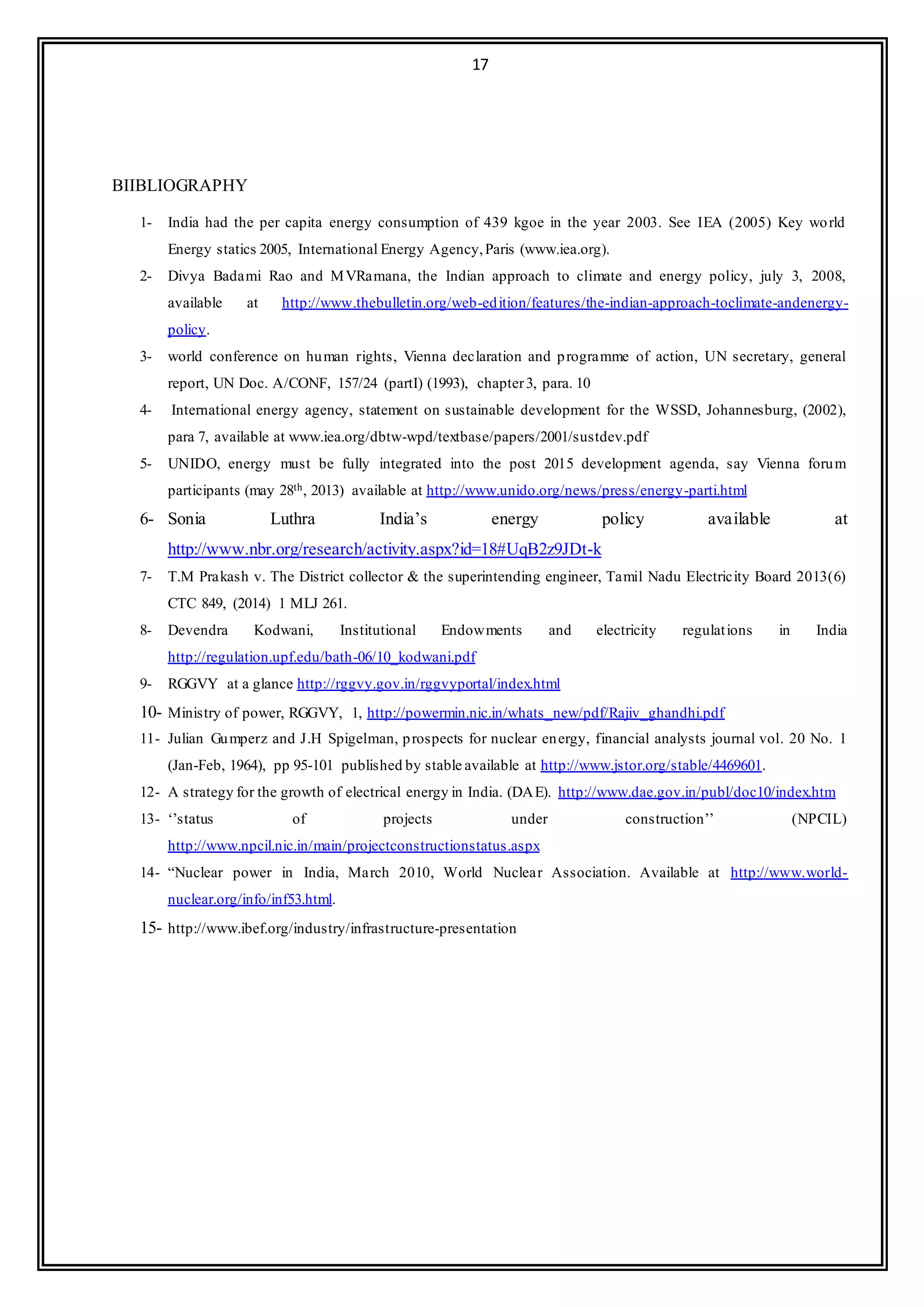 17
BIIBLIOGRAPHY
1- India had the per capita energy consumption of 439 kgoe in the year 2003. See IEA (2005) Key world
Energy statics 2005, International Energy Agency,Paris (www.iea.org).
2- Divya Badami Rao and MVRamana, the Indian approach to climate and energy policy, july 3, 2008,
available at http://www.thebulletin.org/web-edition/features/the-indian-approach-toclimate-andenergy-
policy.
3- world conference on human rights, Vienna declaration and programme of action, UN secretary, general
report, UN Doc. A/CONF, 157/24 (partI) (1993), chapter3, para. 10
4- International energy agency, statement on sustainable development for the WSSD, Johannesburg, (2002),
para 7, available at www.iea.org/dbtw-wpd/textbase/papers/2001/sustdev.pdf
5- UNIDO, energy must be fully integrated into the post 2015 development agenda, say Vienna forum
participants (may 28th, 2013) available at http://www.unido.org/news/press/energy-parti.html
6- Sonia Luthra India’s energy policy available at
http://www.nbr.org/research/activity.aspx?id=18#UqB2z9JDt-k
7- T.M Prakash v. The District collector & the superintending engineer, Tamil Nadu Electricity Board 2013(6)
CTC 849, (2014) 1 MLJ 261.
8- Devendra Kodwani, Institutional Endowments and electricity regulations in India
http://regulation.upf.edu/bath-06/10_kodwani.pdf
9- RGGVY at a glance http://rggvy.gov.in/rggvyportal/index.html
10- Ministry of power, RGGVY, 1, http://powermin.nic.in/whats_new/pdf/Rajiv_ghandhi.pdf
11- Julian Gumperz and J.H Spigelman, prospects for nuclear energy, financial analysts journal vol. 20 No. 1
(Jan-Feb, 1964), pp 95-101 published by stable available at http://www.jstor.org/stable/4469601.
12- A strategy for the growth of electrical energy in India. (DAE). http://www.dae.gov.in/publ/doc10/index.htm
13- ‘’status of projects under construction’’ (NPCIL)
http://www.npcil.nic.in/main/projectconstructionstatus.aspx
14- “Nuclear power in India, March 2010, World Nuclear Association. Available at http://www.world-
nuclear.org/info/inf53.html.
15- http://www.ibef.org/industry/infrastructure-presentation
 