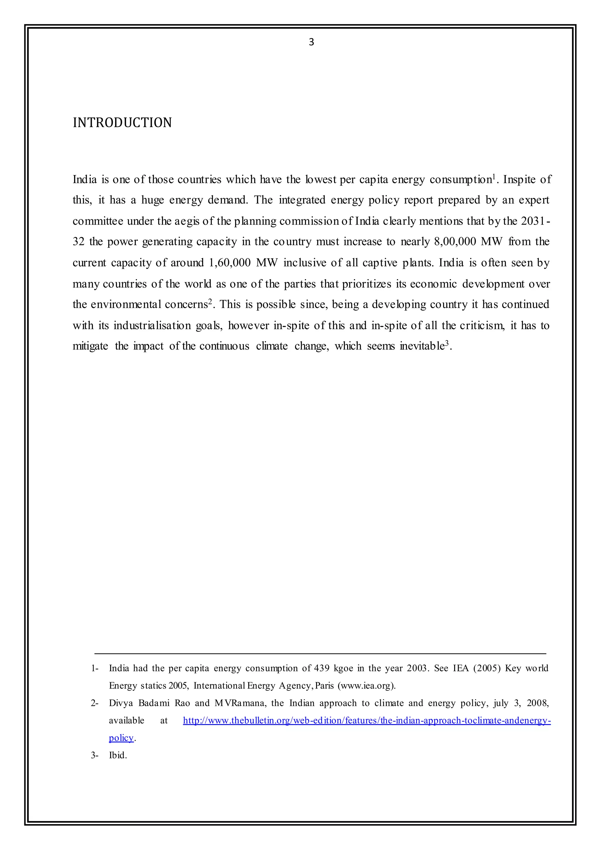3
INTRODUCTION
India is one of those countries which have the lowest per capita energy consumption1. Inspite of
this, it has a huge energy demand. The integrated energy policy report prepared by an expert
committee under the aegis of the planning commission of India clearly mentions that by the 2031-
32 the power generating capacity in the country must increase to nearly 8,00,000 MW from the
current capacity of around 1,60,000 MW inclusive of all captive plants. India is often seen by
many countries of the world as one of the parties that prioritizes its economic development over
the environmental concerns2. This is possible since, being a developing country it has continued
with its industrialisation goals, however in-spite of this and in-spite of all the criticism, it has to
mitigate the impact of the continuous climate change, which seems inevitable3.
1- India had the per capita energy consumption of 439 kgoe in the year 2003. See IEA (2005) Key world
Energy statics 2005, International Energy Agency,Paris (www.iea.org).
2- Divya Badami Rao and MVRamana, the Indian approach to climate and energy policy, july 3, 2008,
available at http://www.thebulletin.org/web-edition/features/the-indian-approach-toclimate-andenergy-
policy.
3- Ibid.
 
