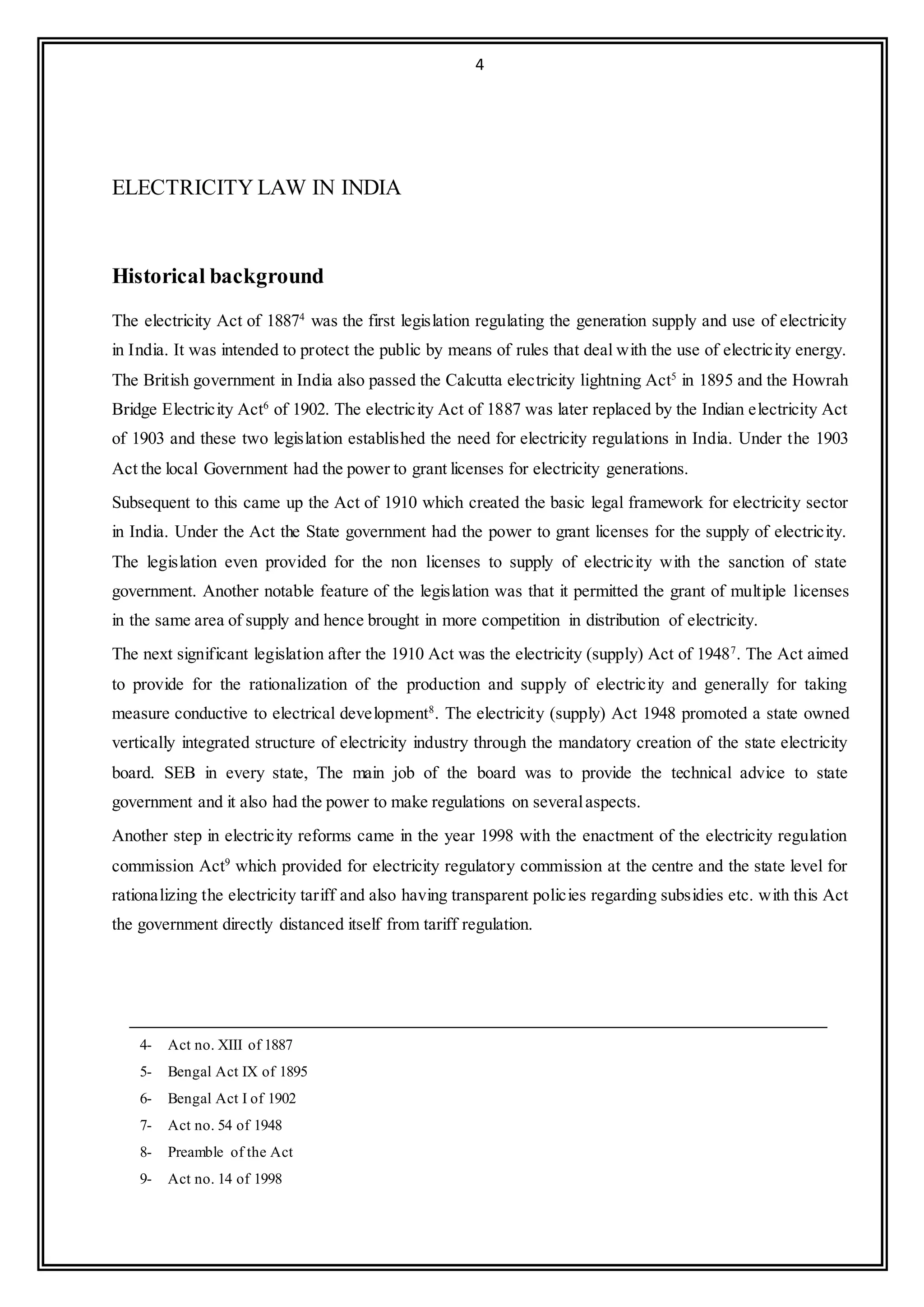 4
ELECTRICITY LAW IN INDIA
Historical background
The electricity Act of 18874
was the first legislation regulating the generation supply and use of electricity
in India. It was intended to protect the public by means of rules that deal with the use of electricity energy.
The British government in India also passed the Calcutta electricity lightning Act5
in 1895 and the Howrah
Bridge Electricity Act6
of 1902. The electricity Act of 1887 was later replaced by the Indian electricity Act
of 1903 and these two legislation established the need for electricity regulations in India. Under the 1903
Act the local Government had the power to grant licenses for electricity generations.
Subsequent to this came up the Act of 1910 which created the basic legal framework for electricity sector
in India. Under the Act the State government had the power to grant licenses for the supply of electricity.
The legislation even provided for the non licenses to supply of electricity with the sanction of state
government. Another notable feature of the legislation was that it permitted the grant of multiple licenses
in the same area of supply and hence brought in more competition in distribution of electricity.
The next significant legislation after the 1910 Act was the electricity (supply) Act of 19487
. The Act aimed
to provide for the rationalization of the production and supply of electricity and generally for taking
measure conductive to electrical development8
. The electricity (supply) Act 1948 promoted a state owned
vertically integrated structure of electricity industry through the mandatory creation of the state electricity
board. SEB in every state, The main job of the board was to provide the technical advice to state
government and it also had the power to make regulations on severalaspects.
Another step in electricity reforms came in the year 1998 with the enactment of the electricity regulation
commission Act9
which provided for electricity regulatory commission at the centre and the state level for
rationalizing the electricity tariff and also having transparent policies regarding subsidies etc. with this Act
the government directly distanced itself from tariff regulation.
4- Act no. XIII of 1887
5- Bengal Act IX of 1895
6- Bengal Act I of 1902
7- Act no. 54 of 1948
8- Preamble of the Act
9- Act no. 14 of 1998
 
