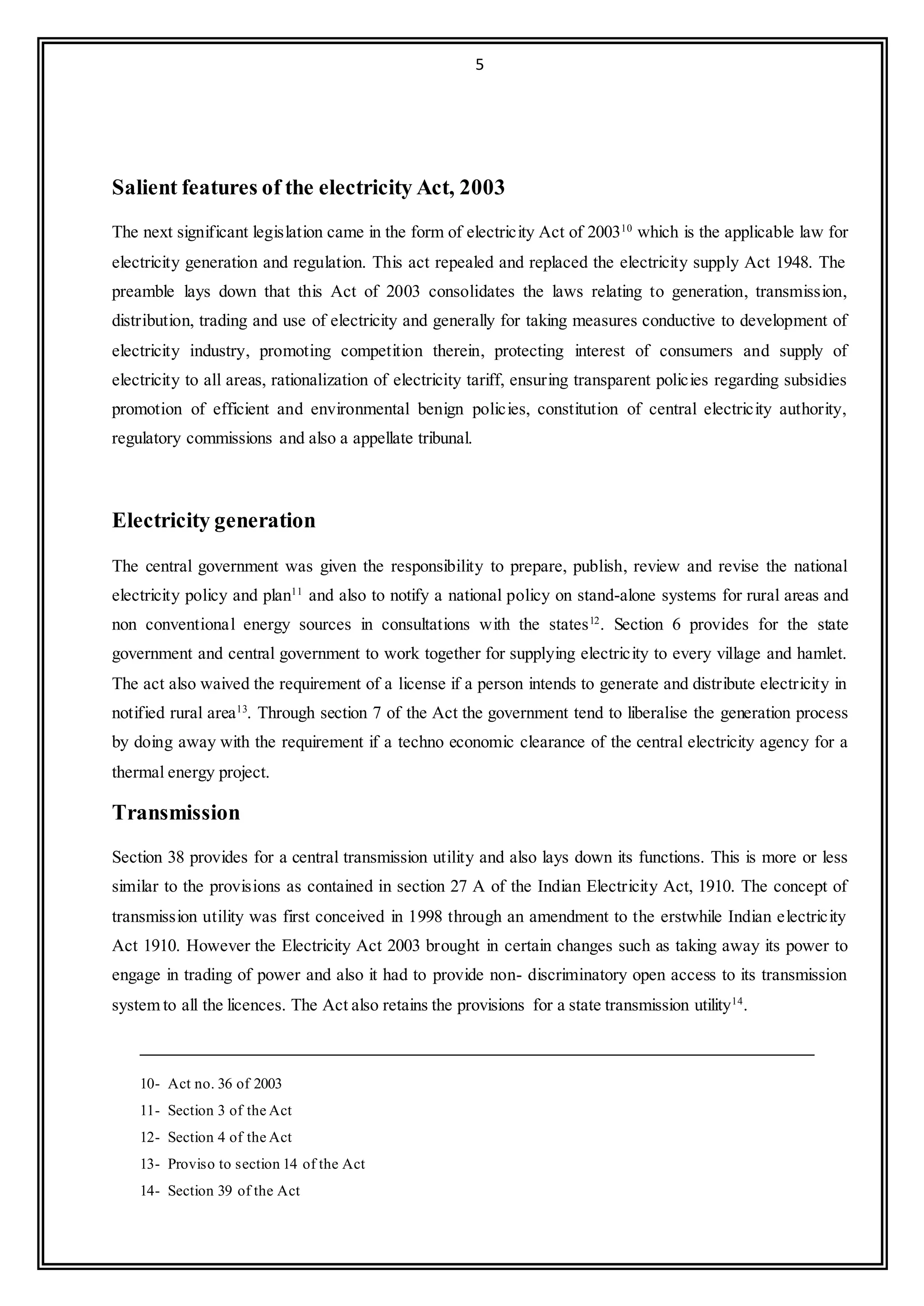 5
Salient features of the electricity Act, 2003
The next significant legislation came in the form of electricity Act of 200310
which is the applicable law for
electricity generation and regulation. This act repealed and replaced the electricity supply Act 1948. The
preamble lays down that this Act of 2003 consolidates the laws relating to generation, transmission,
distribution, trading and use of electricity and generally for taking measures conductive to development of
electricity industry, promoting competition therein, protecting interest of consumers and supply of
electricity to all areas, rationalization of electricity tariff, ensuring transparent policies regarding subsidies
promotion of efficient and environmental benign policies, constitution of central electricity authority,
regulatory commissions and also a appellate tribunal.
Electricity generation
The central government was given the responsibility to prepare, publish, review and revise the national
electricity policy and plan11
and also to notify a national policy on stand-alone systems for rural areas and
non conventional energy sources in consultations with the states12
. Section 6 provides for the state
government and central government to work together for supplying electricity to every village and hamlet.
The act also waived the requirement of a license if a person intends to generate and distribute electricity in
notified rural area13
. Through section 7 of the Act the government tend to liberalise the generation process
by doing away with the requirement if a techno economic clearance of the central electricity agency for a
thermal energy project.
Transmission
Section 38 provides for a central transmission utility and also lays down its functions. This is more or less
similar to the provisions as contained in section 27 A of the Indian Electricity Act, 1910. The concept of
transmission utility was first conceived in 1998 through an amendment to the erstwhile Indian electricity
Act 1910. However the Electricity Act 2003 brought in certain changes such as taking away its power to
engage in trading of power and also it had to provide non- discriminatory open access to its transmission
system to all the licences. The Act also retains the provisions for a state transmission utility14
.
10- Act no. 36 of 2003
11- Section 3 of the Act
12- Section 4 of the Act
13- Proviso to section 14 of the Act
14- Section 39 of the Act
 