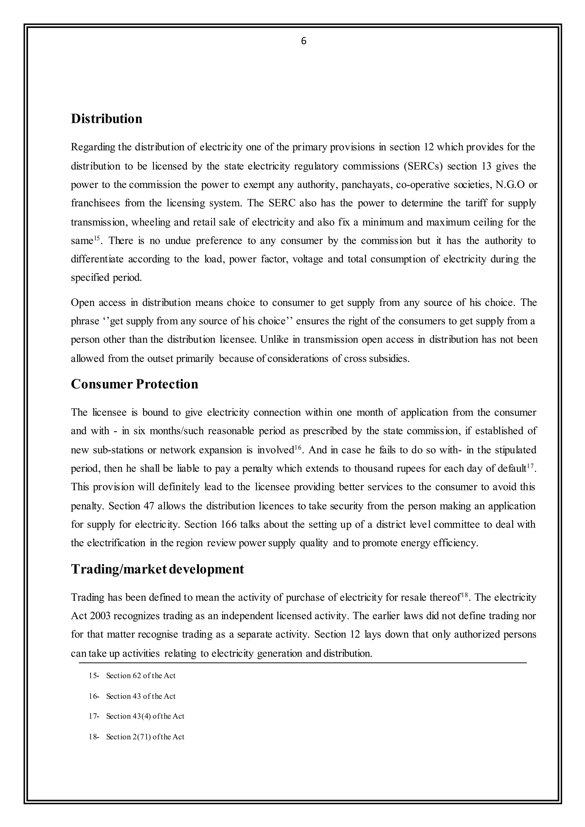 6
Distribution
Regarding the distribution of electricity one of the primary provisions in section 12 which provides for the
distribution to be licensed by the state electricity regulatory commissions (SERCs) section 13 gives the
power to the commission the power to exempt any authority, panchayats, co-operative societies, N.G.O or
franchisees from the licensing system. The SERC also has the power to determine the tariff for supply
transmission, wheeling and retail sale of electricity and also fix a minimum and maximum ceiling for the
same15
. There is no undue preference to any consumer by the commission but it has the authority to
differentiate according to the load, power factor, voltage and total consumption of electricity during the
specified period.
Open access in distribution means choice to consumer to get supply from any source of his choice. The
phrase ‘’get supply from any source of his choice’’ ensures the right of the consumers to get supply from a
person other than the distribution licensee. Unlike in transmission open access in distribution has not been
allowed from the outset primarily because of considerations of cross subsidies.
Consumer Protection
The licensee is bound to give electricity connection within one month of application from the consumer
and with - in six months/such reasonable period as prescribed by the state commission, if established of
new sub-stations or network expansion is involved16
. And in case he fails to do so with- in the stipulated
period, then he shall be liable to pay a penalty which extends to thousand rupees for each day of default17
.
This provision will definitely lead to the licensee providing better services to the consumer to avoid this
penalty. Section 47 allows the distribution licences to take security from the person making an application
for supply for electricity. Section 166 talks about the setting up of a district level committee to deal with
the electrification in the region review power supply quality and to promote energy efficiency.
Trading/marketdevelopment
Trading has been defined to mean the activity of purchase of electricity for resale thereof18
. The electricity
Act 2003 recognizes trading as an independent licensed activity. The earlier laws did not define trading nor
for that matter recognise trading as a separate activity. Section 12 lays down that only authorized persons
can take up activities relating to electricity generation and distribution.
15- Section 62 of the Act
16- Section 43 of the Act
17- Section 43(4) ofthe Act
18- Section 2(71) ofthe Act
 